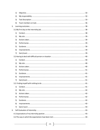 - 8 -
1) Objective.......................................................................................................................- 32 -
2) My responsibility ...........................................................................................................- 32 -
3) Task Description ............................................................................................................- 33 -
4) Team members on task..................................................................................................- 36 -
3. Learning outcomes................................................................................................................- 38 -
3.1.My first day on the internship job.........................................................................................- 38 -
1) Context.........................................................................................................................- 38 -
2) My role .........................................................................................................................- 39 -
3) Actions taken.................................................................................................................- 39 -
4) Performance..................................................................................................................- 39 -
5) Guidance.......................................................................................................................- 39 -
6) Improvements...............................................................................................................- 39 -
7) Gain/Learn....................................................................................................................- 39 -
3.2.Having to deal with difficult person or situation....................................................................- 40 -
1) Context.........................................................................................................................- 40 -
2) My role .........................................................................................................................- 40 -
3) Actions taken.................................................................................................................- 40 -
4) Performance..................................................................................................................- 41 -
5) Guidance.......................................................................................................................- 41 -
6) Improvements...............................................................................................................- 41 -
7) Gain/Learn....................................................................................................................- 41 -
3.3. Finding myself with nothing to do .......................................................................................- 41 -
1) Context.........................................................................................................................- 41 -
2) My role .........................................................................................................................- 42 -
3) Actions taken.................................................................................................................- 42 -
4) Performance..................................................................................................................- 42 -
5) Guidance.......................................................................................................................- 42 -
6) Improvements...............................................................................................................- 42 -
7) Gain/ Learn ...................................................................................................................- 43 -
4. Self-Evaluation of Internship..................................................................................................- 43 -
4.1.Expectations of myinternship position.................................................................................- 43 -
4.2.The way in which the expectations have been met................................................................- 44 -
 