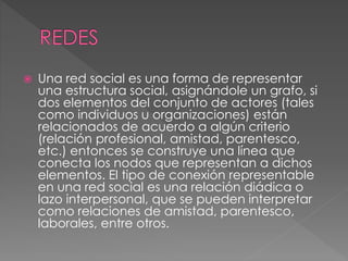  Una red social es una forma de representar
una estructura social, asignándole un grafo, si
dos elementos del conjunto de actores (tales
como individuos u organizaciones) están
relacionados de acuerdo a algún criterio
(relación profesional, amistad, parentesco,
etc.) entonces se construye una línea que
conecta los nodos que representan a dichos
elementos. El tipo de conexión representable
en una red social es una relación diádica o
lazo interpersonal, que se pueden interpretar
como relaciones de amistad, parentesco,
laborales, entre otros.
 