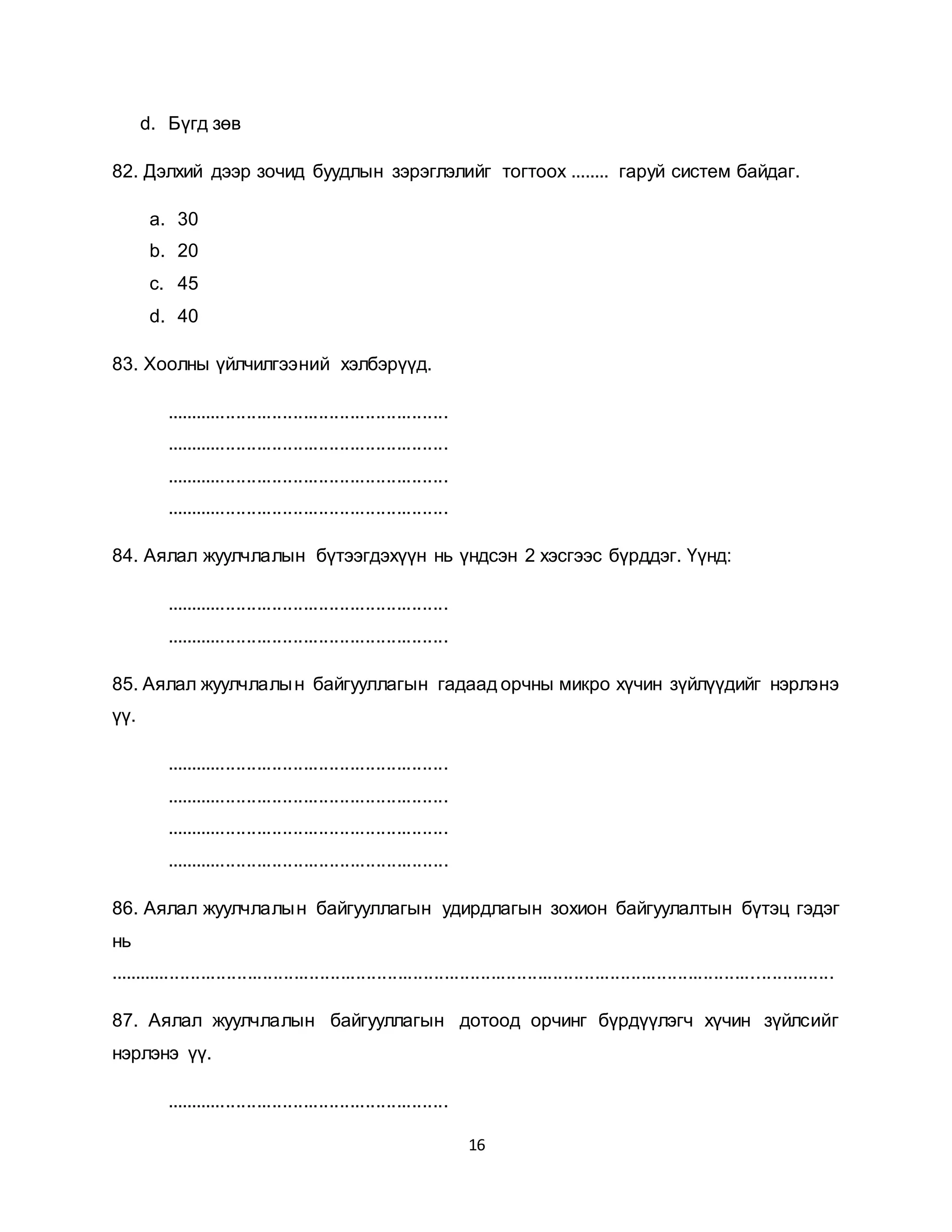 16
d. Бүгд зөв
82. Дэлхий дээр зочид буудлын зэрэглэлийг тогтоох ........ гаруй систем байдаг.
a. 30
b. 20
c. 45
d. 40
83. Хоолны үйлчилгээний хэлбэрүүд.
.......................................................
.......................................................
.......................................................
.......................................................
84. Аялал жуулчлалын бүтээгдэхүүн нь үндсэн 2 хэсгээс бүрддэг. Үүнд:
.......................................................
.......................................................
85. Аялал жуулчлалын байгууллагын гадаад орчны микро хүчин зүйлүүдийг нэрлэнэ
үү.
.......................................................
.......................................................
.......................................................
.......................................................
86. Аялал жуулчлалын байгууллагын удирдлагын зохион байгуулалтын бүтэц гэдэг
нь
............................................................................................................................................
87. Аялал жуулчлалын байгууллагын дотоод орчинг бүрдүүлэгч хүчин зүйлсийг
нэрлэнэ үү.
.......................................................
 