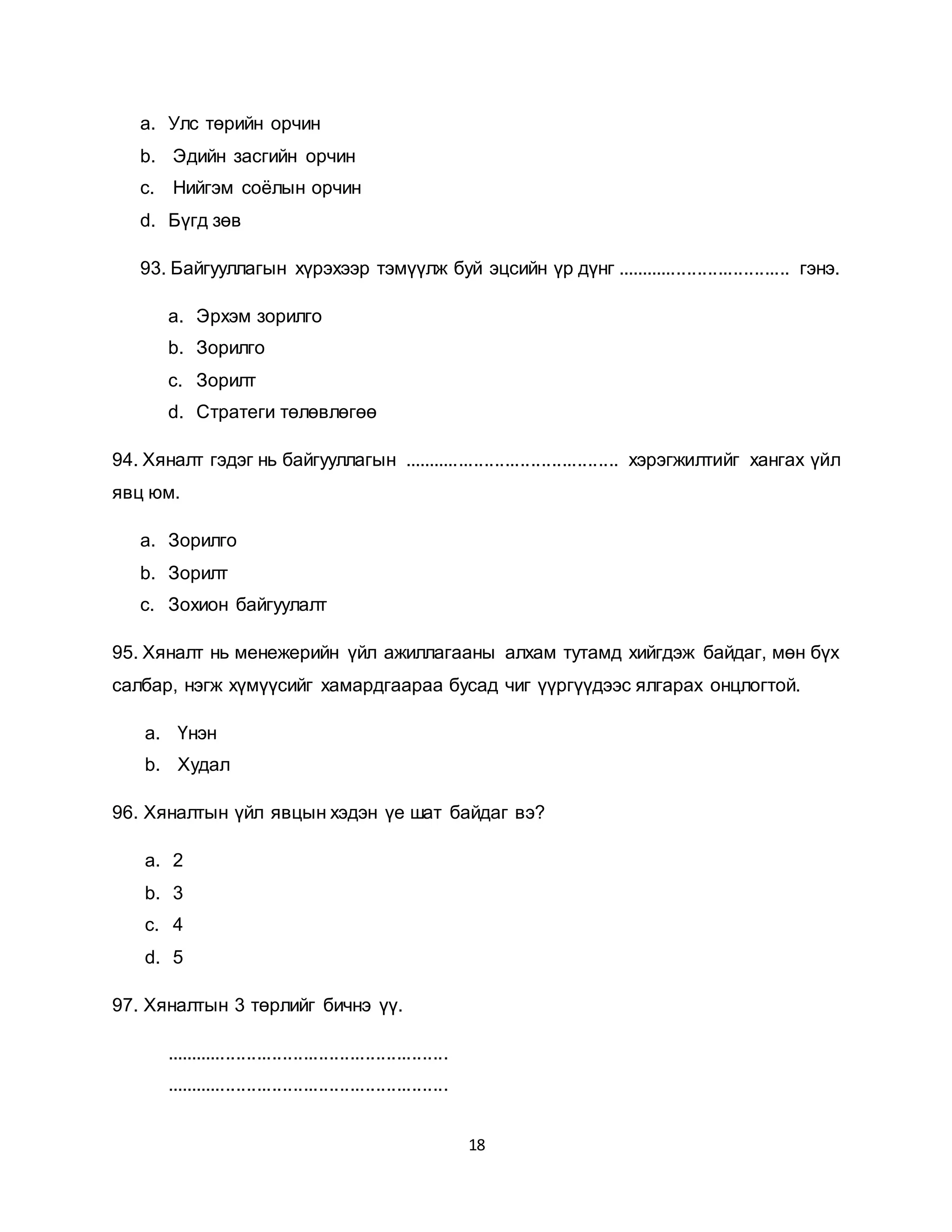 18
a. Улс төрийн орчин
b. Эдийн засгийн орчин
c. Нийгэм соёлын орчин
d. Бүгд зөв
93. Байгууллагын хүрэхээр тэмүүлж буй эцсийн үр дүнг .................................. гэнэ.
a. Эрхэм зорилго
b. Зорилго
c. Зорилт
d. Стратеги төлөвлөгөө
94. Хяналт гэдэг нь байгууллагын .......................................... хэрэгжилтийг хангах үйл
явц юм.
a. Зорилго
b. Зорилт
c. Зохион байгуулалт
95. Хяналт нь менежерийн үйл ажиллагааны алхам тутамд хийгдэж байдаг, мөн бүх
салбар, нэгж хүмүүсийг хамардгаараа бусад чиг үүргүүдээс ялгарах онцлогтой.
a. Үнэн
b. Худал
96. Хяналтын үйл явцын хэдэн үе шат байдаг вэ?
a. 2
b. 3
c. 4
d. 5
97. Хяналтын 3 төрлийг бичнэ үү.
.......................................................
.......................................................
 
