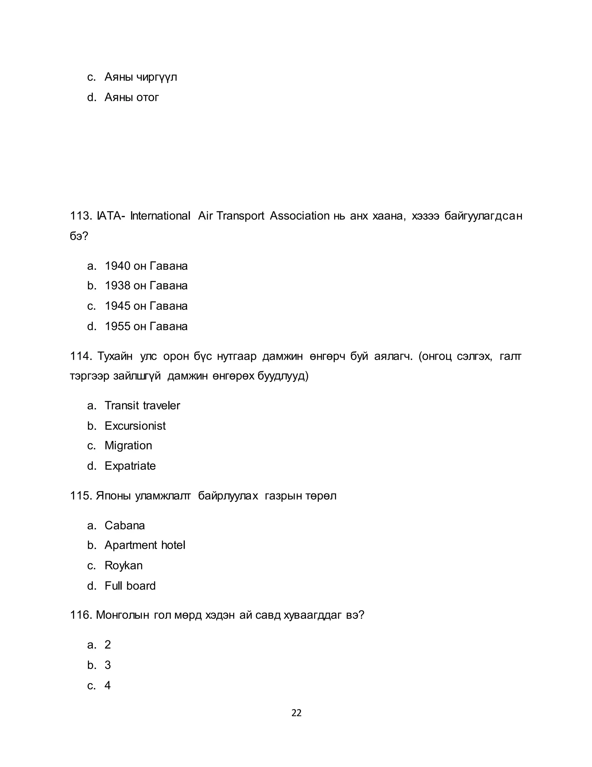 22
c. Аяны чиргүүл
d. Аяны отог
113. IATA- International Air Transport Association нь анх хаана, хэзээ байгуулагдсан
бэ?
a. 1940 он Гавана
b. 1938 он Гавана
c. 1945 он Гавана
d. 1955 он Гавана
114. Тухайн улс орон бүс нутгаар дамжин өнгөрч буй аялагч. (онгоц сэлгэх, галт
тэргээр зайлшгүй дамжин өнгөрөх буудлууд)
a. Transit traveler
b. Excursionist
c. Migration
d. Expatriate
115. Японы уламжлалт байрлуулах газрын төрөл
a. Cabana
b. Apartment hotel
c. Roykan
d. Full board
116. Монголын гол мөрд хэдэн ай савд хуваагддаг вэ?
a. 2
b. 3
c. 4
 
