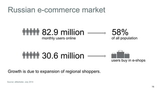 19 
Russian e-commerce market 
82.9 million 
monthly users online of all population 
30.6 million 
users buy in e-shops 
Growth is due to expansion of regional shoppers. 
58% 
Source: eMarketer, July 2014 
 