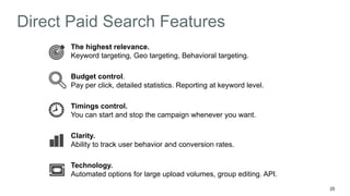 25 
Direct Paid Search Features 
The highest relevance. 
Keyword targeting, Geo targeting, Behavioral targeting. 
Budget control. 
Pay per click, detailed statistics. Reporting at keyword level. 
Timings control. 
You can start and stop the campaign whenever you want. 
Clarity. 
Ability to track user behavior and conversion rates. 
Technology. 
Automated options for large upload volumes, group editing. API. 
 