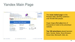 38 
Yandex Main Page 
Banner 100 X 600 pixel 
Banner 728 X 90 pixel 
The most visited page on the 
Russian Web. Monthly audience – 
over 49 000 000 people. 
Huge image effect plus tens of 
thousands of visits to the advertised 
website. 
Top 100 advertisers placed banners 
here: Honda, Nokia, Sony-Ericsson, 
Coca-Cola, Microsoft, Intel, etc. 
 