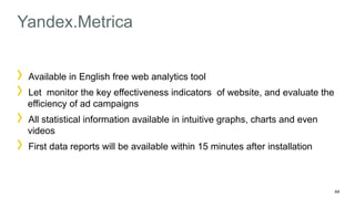 44 
Yandex.Metrica 
Available in English free web analytics tool 
Let monitor the key effectiveness indicators of website, and evaluate the 
efficiency of ad campaigns 
All statistical information available in intuitive graphs, charts and even 
videos 
First data reports will be available within 15 minutes after installation 
 