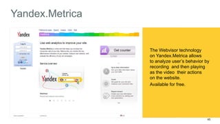45 
Yandex.Metrica 
The Webvisor technology 
on Yandex.Metrica allows 
to analyze user’s behavior by 
recording and then playing 
as the video their actions 
on the website. 
Available for free. 
 