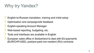 46 
Why try Yandex? 
English-to-Russian translation, training and initial setup 
Optimization and campaign/site feedback 
English-speaking Account Manager 
Web-based reporting, budgeting, etc. 
Tools and interfaces are available in English 
European sales office in Switzerland to deal with EU-payments 
(EUR/CHF/USD), post/pre-paid non-resident (RU) contracts 
 