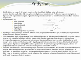 Yndyrnat
 Lipidet (lipos-gr-yndyrë). Në natyrë ndodhen edhe si molekula të tilla si vajra, kolesterole,
sterole, vitamina (A, D, E dhe K ), monogliceride, digliceride, fosfolipide, etj. Funksionet kryesore biologjike të
lipideve janë: depozitimi i energjisë, veprojnë si komponentë strukturor në membranën qelizore, dhe si molekula
sinjalizuese.
 Lipidet ndahen në:
 acide yndyrore
 glicerolipide
 glicerofosfolipide
 sfingolipide
 saharolipide
 poliketone (ketone të përbëra)
 Lipidet gjithashtu përfshijnë molekulat të tilla si acide yndyrore dhe derivatet e tyre, si dhe të tjera që përmbajnë
sterol-metabolik të tilla si kolesterol.
 Yndyra është një lëndë ushqyese që përmban më shumë energji, në 100 gramë yndyrë ka dyfish më shumë energji
se sa në 100 gramë karbohidrate. Midis të tjerave është shumë e pashëndetshme për enët e gjakut në trup
të ekspozohen nga shumë yndyra, sepse yndyra mund të grumbullohet në muret e enëve të gjakut dhe në këtë
mënyrë rritet rreziku për bllokimin e enëve të gjakut, prej të cilave njeriu mund të vdesë. Obeziteti është një ndër
sëmundjet më shqetësuese të të gjithë shoqërisë njerëzore sot. Obeziteti vjen si pasojë mbiushqyerjes, sidomos me
yndyrna, të cilat duke qenë se nuk konsumohen energjikisht depozitohen si dhjam.
 Yndyrnat janë një burim i nevojshëm energjie për zhvillimin fizik dhe mendor. Nuk duhet të harrojmë se konsumi i
tepruar, drejton në akumulimin (grumbullimin) e yndyrnave në pjesë të ndryshme të trupit. Nivelet e larta të
yndyrnave në trup lidhen me një sere problemesh serioze shëndetësore, si ato të zemrës, diabetit dhe kancerit.
Këto yndyrna gjenden tek mishrat e majmë, sallamrat, dhe produktet bulmetore. Prandaj mire është të konsumoni
yndyrna të pangopura dhe jo të ngopura.
 
