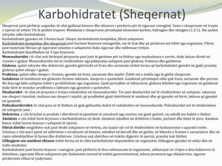 Karbohidratet (Sheqernat)
Sheqernat janë përbërje organike, të cilat gjallesat bimore dhe shtazore i përdorin për të siguruar energjinë. Sasia e sheqernave në trupin
e njeriut zë vetëm 1% të peshës trupore. Molekulat e sheqernave përmbajnë elementet karbon, hidrogjen dhe oksigjen (1:2:1). Ato quhen
ndryshe edhe karbohidrate.
Karbohidratet gjenden në 3 forma bazë: Sheqer, karbohidratte komplekse, fibrat ushqimore
Karbohidratet komplekse dhe sheqernat janë burimet kryesore energjetike, me të lirat dhe që përdoren më lehtë nga organizmi. Fibrat
janë materiale fibraze që sigurojnë volumin e ushqimeve duke siguruar dhe ndihmuar tretjen.
Karbohidratet klasifikohen në 3 tipe kryesore:
Monosaharidet : të cilat nuk kërkojnë përpunim pasi janë të gatshme për ta thithur nga muskulatura e zorrës, duke kaluar direkt në
rrymën e gjakut. Monosaharidet më të rëndësishme nga pikëpamja ushqyese janë glukoza, fruktoza dhe galaktoza.
Glukoza: quhet ndryshe dhe dekstrozë, gjendet gjërësisht në fruta dhe zarzavate (është forma që karbohidratet gjendet në gjak) prandaj
glukoza quhet sheqer i gjakut.
Fruktoza: quhet edhe sheqeri i frutave, gjendet në fruta, zarzavate dhe mjaltë. Është më e ëmbla nga të gjithë sheqernat.
Galaktoza në kombinim me glukozën formon laktozën, sheqerin e qumështit. Galaktozë përmbajnë edhe pak fruta, zarzavate dhe perime.
Në disa nga këto ushqime është e pa thithshme nga organizmi. Gjatë periudhës së laktacionit, glukoza kthehet nga organizmi në galaktozë
duke bërë të mundur prodhimin e laktozës nga gjendrat e qumështit.
Disaharidet : të cilat në proçesin e tretjes reduktohen në monosaharidet. Tre janë disaharidet më të rëndësishme në ushqime: sakaroza
ose sheqeri i tavolinë, maltoza ose sheqeri i mjaltit, që prodhohet gjatë zbërthimit të amidonit dhe që gjendet në birrë, laktoza që gjendet
në qumësht.
Polisaharideridet: të cilat para se të thithen në gjak gjithashtu duhet të reduktohen në monosaharide. Polisaharidet më të rëndësishme
në ushqyerje janë :
Dekstrina, e cila krijohet si produkt i zberthimit të pjesshëm të amodonit nga enzima ose gjatë gatimit, siç ndodh me bukën e thekur.
Amidoni, e cila është form kryesore e karbohidrateve në dietë. Amidoni ndodhet në drithërat e bukës, perimet dhe bimë të tjera. Amidoni
bimor është burim kryesor i ushqimit të njeriut.
Fibrat dietike megjithëse nuk janë lëndë ushqimore të vërteta, ato luajnë një rol të rëndësishëm në funksionimin e aparatit tretës.
Celuloza e cila merr pjesë në ndërtimin e strukturës së bimeve, ndodhet në kercell dhe në gjethe, në lëkurën e frutave e zarzavateve dhe në
cipën mbështjellëse të farave dhe drithërave. Celuloza nuk zbërthen në traktin digjestir të njeriut, prandaj nuk thithet.
Glikogjeni ose amidoni shtazor është forma në të cilën karbohidratet depozitohen në organizëm. Glikogjeni gjendet në mëlçi dhe në
indin muskulor.
Karbohidratet janë burimi kryesor i energjisë, janë përbërës të disa substancave të organizmit, ndihmojnë në rritjen e disa baktereve të
dobishme, sigurojnë fibrat ushqimore për funksionin normal të traktit gastrointestinal, mbron proteinat nga shkatërrimi, siguron
përdorimin efikas të yndyrnave.
 