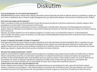 Diskutim
CILAT JANË SËMUNDJET TË CILAT SHKAKTOJNË SHEQERNAT?
REKUMANDIM Konsumimi i sheqernatave, thjesht, absorbohen shumë shpejt dhe për kohë të shkurtër mbeten në qarkullimin e gjakut, që
do të thotë se shkaktojnë uljen e sheqerit në gjak (hipoglukeminë), që shpesh është shkaktar i koncentrimit të vështirësuar dhe i lodhjes.
CILAT FRUTA DHE PERIME JANË MË USHQYESET?
Është e nevojshme të hamë një shumëllojshmëri frutash dhe perimesh çdo ditë për të përfituar maksimumin e lëndëve ushqyese. Nëse
parapëlqeni zarzavatet duhet të keni parasysh në dietën tuaj:
Brokoli: një burim fantastik i pashtershëm vitamine C, betakarotinë, acid folik, hekuri dhe potasi. Përmbajnë gjithashtu përbërës të
quajtur indolë, që ndihmojnë në parandalimin e kancerit (të freskëta apo të kaluara në mikrovalë sepse po të ziejnë, ato i humbin vlerat që
ofron vitamina C).
Shpargu: një ushqim çudibërës me veti të spikatura mjekësore. Ai është i pasur në acid folik dhe vitamina C, E dhe betakaritinë.
Lakra e bardhë: një ushqim i pasur në vitamina C, K, E dhe potas. Përmban gjithashtu betakarotinë, fibra, tiaminë dhe të tjera substanca
për parandalimin e kancerit.
A DUHET TË KUJDESENI PËR KURBËN GLICEMIKE TË USHQIMEVE?
Kurba glicemike është një sistem matjeje që tregon shpejtësinë me të cilën absorbohen lëndët karbohidrike dhe se si përdoren ato nga
trupi. Si një rregull i përgjithshëm, njerëzit duhet të përpiqen të hanë ushqime me kurbën glicemike lehtësisht të asimilueshme, duke
zgjedhur bukë të zezë në vend të asaj të bardhë për shembull. Kjo ju ndihmon të keni energji më të qendrueshme. Gjithashtu, kini shumë
kujdes nga ushqimet e shpejta dhe që herë pas here asimilohen me shumë vështirësi.
NË ÇFARË SASIE SHEQERI KONSIDEROHET I TEPËRT?
Kujdes të veçantë duhet të tregohet kundrejt nivelit të yndyrnave në ushqimet sepse yndyrnat kanë tendencë të shndërrohen në sheqer.
Sheqeri nuk përmban nutrientë, por vetëm kalori. Specialistët e të ushqyerit konsiderojnë si sheqerna të tepërta ato që gjenden në
produkte, të tilla si kekët dhe këto duhet të kontrollohen që të mos japin më shumë se 10% të kalorive ditore. Pra, që do të thotë të mos
konsumohen më shumë se 200 kalori nga këto lloj ushqimesh të ëmbla. Duhet të hiqni dorë nga sheqernat e panevojshme dhe
zëvendësoni ato me fruta të freskëta ose me nënprodukte të frutave dhe të sheqernave të përfituara prej tyre.
A ËSHTË VËRTET FAST FOOD-I KAQ I KEQ PËR SHËNDETIN TIM?
Patatet e fërguara kanë vitaminë C dhe milkshake-t përmbajnë kalcium, por mos kalojmë në eufori, sepse disa fast food-e shtojnë
sheqerna në patatet e tyre të fërguara, si dhe shtojnë yndyrna në hot dog-e dhe në byrekët me mish. Disa nga ushqimet e tyre mund të
përmbajnë më shumë se 20 lugë sheqerna dhe disa përmbajnë më shumë se gjysma e sasisë ditore të kripës që ne duhet të marrim.
 
