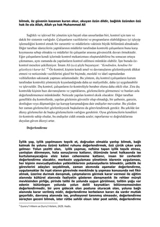 bilmek, öz güvenin kazanan kuran okur, okuyan özün dildir, bağlılık özünden özü
hak ile ola Allah, Allah ya hak Muhammed Ali
Sağlıklı ve işlevsel bir yönetim için hayatî olan unsurlardan biri, kontrol için tam ve
dakik bir sistemin varlığıdır. Çalışanların vazifelerini ve programların olabildiğince iyi işleyip
işlemediğini kontrol etmek bir zarurettir ve müdürlerin vaktinin büyük bölümünü almaktadır.
Diğer taraftan idarecilerin yaptıklarının müdürler tarafından kontrolü çalışanların buna karşı
koymasına sebep olmakta ve müdürler ile çalışanlar arasına güvensizlik duvarı örmektedir.
Eğer çalışanların kendi içlerinde kontrol mekanizması oluşturulabilirse bu sonucun ortaya
çıkmaması, aynı zamanda da yapılanların kontrol edilmesi mümkün olabilir. İşte burada öz-
kontrol meselesi şekilleniyor. İmam Ali (a.s) şöyle buyuruyor: “Kendinden, kendine bir
gözetleyici karar kıl.”9
Öz-kontrol, kişinin kendi amel ve davranışlarını gözlemleyerek dikkat
etmesi ve neticesinde vazifelerini güzel bir biçimde, meslekî ve idarî sapmalardan
veihlallerden sakınarak yapması anlamındadır. Bu yöntem, dış kontrol (çalışanların kurum
tarafından kontrolü) yöntemiyle kıyaslandığında daha az maliyetlidir, daha iyi uygulanabilir
ve işlevseldir. Dış kontrol, çalışanların öz-kontrolüyle beraber olursa daha etkili olur. Zira dış
kontrolde kişinin bazı davranışlarını ve yaptıklarını, gözlemcilerin görmemesi ve bunları asla
değerlendirmemesi mümkündür. Neticede yapılan kontrol eksik olacaktır. Diğer taraftan
genellikle dış kontrollerde, yapılan gözlemin güvenilir olup olmadığı, bir şaibenin, garezin,
dostluğun veya düşmanlığın işe karışıp karışmadığına dair endişeler mevcuttur. Bu yüzden
her zaman gözlemcileri gözlemleyecek başkalarını da görevlendirmek gerekir. Bu şekilde üst
düzey gözlemciler de başka gözlemcilerin varlığını gerektirir. Oysa gözlemcilerin kendileri
öz-kontrole sahip olsalar, bu endişeler ciddi oranda azalır; raporlarına ve doğruluklarına
duyulan güven düzeyi artar.
Değerlendirme
İyilik yap, iyilik yapılmasını teşvik et, doğrudan olmakla yanlışı bilmek, bağlı
kalmak ile yolunu özünü kalbini ruhunu değerlendirmek, özü çürük çıkan yola
gelmez- Yolun yezitti olan, iyilik yapmaz, nefsine tapan iyilik teşvik etmez,
yanlıştan dönmeyen, hata sonuçlarına katlanır, ölümünde lanet halkasında ise
kurtulamayacağına elsiz kalan cehenneme katlanır, insan bir cevherdir
değerlendirme olacaktır, merkezin uygulaması yönetimin idarenin uygulaması,
her kişinin mevcudiyetinden yetkinliklerinin potansiyellerin bilmektir, yetkilik ile
görevlerini adayları seçebilmek, zaman akımında aşamalar değerlendirme,
uygulamaklar ile irşat olanın görevinde mevkiinde iş yapması konusunda net fikir
atmak, üzerine durmak danışmak, çalışmalarını görmek karar vermesi ile eğitim
alanında kültürel alanında faaliyetin gösteren danışmanlık ile rehber mürşit
mevkisinden pirliğe, pirinde talibi ile yolunda uygun görülmesi, talibin yoğu var
edenin bütünleşen yolunda yolun delili kaynakları bölünmemesinden
değerlendirmedir, bir yere gidecek olan postuna oturacak olan, yoluna bağlı
alanında karar verilmiş midir, değerlendirme kerbelanın kararı da vardır mutlak
geçerlidir, davranış alanında ise, profesyonel tanınmış olmasıdır, değerlendirme
süreçten geceni bilmek, ister rütbe sahibi olsun ister post sahibi, değerlendirme
9
Gureru’l-Hikem ve Durru’l-Kelem, 2429. Hadis.
 