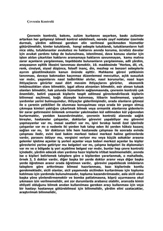 Çevrenin Kontrolü
Çevrenin kontrolü, bakımı, zulüm kurbanını seçerken, baskı zulümler
artarken her gelişmeyi bilmeli kontrol edebilmeli, nerede zayıf noktalar üzerinde
durmalı, yârdim edilmesi gereken elin verilmesi gecikmeden hizmetler
götürülmelidir, kimler tutuklandı, hangi sebeple tutuklandı, tutuklananların hali
nice oldu, tutuklananlar avukatsız mı haklarını anında koruma, ücretsiz davalar
için avukat yardımı talep de bulunulması, istenilmesi, dava konusu olanlar için
işten atılan çıkartılan haklarını aramamaya haklarını savunmayan, kamu malına
zarar açanların yargılanması, teşebbüste bulunanların yargılanması, adli yârdim,
anayasanın eşitlik ilkesini tanınması demektir, 10. maddesinde "Herkes, dil, ırk,
renk, cinsiyet, siyasî düşünce, felsefî inanç, din, mezhep ve benzeri sebeplerle
ayırım gözetilmeksizin kanun önünde eşittir. Mahkeme görevi yetkisinin
tanınması, davaya bakmadan kaçınmaz düzenlemesi mevcuttur, açlık susuzluk
var mıdır, yaşamlarını nasıl tedbirlikler alırlar, nasıl korunurlar, nasıl kışın
ihtiyaçlarını görürler nasıl dört mevsim ihtiyaçlarını görürler, ekonomik
imkânsızlıkları olanı bilmektir, işgal altına alınanları bilmektir, esir alınan tutsak
olanları bilmektir, hak yolunda hizmetlerin sağlanmasında, çevrenin kontrolü çok
önemlidir, belirli yapacak kişilerin tespit edilmesi görevlendirilecek kişilerin
bilinmesi seçilmesi, bağlı düzeyde kalınması, itibarin kesilmemesi, yapılan
yardımlar yerini bulmuşumdur, ihtiyaçlar giderilmişimdir, orada olanların gitmesi
ile o çarenin yetkilileri ile olunması konuşulması veya orada bir yangın olmuş
çıkmışsa kimleri yaktığını çıkartmak bilmek veya ormanlık alanlarına gidenlerin
bir zarar getirmesini önlemek ormanlar yakılmadan kül edilmeden kül yığınından
kurtarmaktır, yeniden kazandırılmaktır, çevrenin kontrolü alanında sağlık
bireyler, hastaneler çalışanlar, doktorlar görevini yapabiliyor mu görevini
yapmayanlar var mı, mesai saatleri var mı, işini bırakıp kendi özel işlerinde
çalışanlar var mı o nedenle iki yerden hak talep eden iki yerden hâksiz kazanç
sağlan var mı, bir doktorun bile hem hastanede çalışması ile sonrada evinde
çalışması iledir, evini özel bakim merkezi tedavi merkezi haline getirenlerde
vardır, parasını ödüyor mu, vergisini veriyor mu veya küçük sokaklar arasına
gelenler işletme açanlar iş yerleri açanlar veya tedavi merkezi açanlar bu kişiler
görevlerini yerine getiriyor mu belgeleri var mı, çalışma belgeleri ile diplomaları
var mı ve o bölgede iş yeri açabilme belgesi var mıdır, bunlar hep çevre kontrolü
içindedir, yârdim edecek olan yardıma hazır kişilerle irtibat kesilmemelidir, anında
ise o kişileri belirlemek taleplere göre o kişilerden yararlanmak, o mahallede,
örnek 3, 5 doktor vardır, diğer başka bir yerde doktor aranır veya diğer başka
yerde öğretmen aranır orada öğretmen vardır, görevini yapabilecek imkânların
taleplere göre arttırılması bilmesi hazırlanması, bazı kişilerinde kontlu
gerekmektedir, sicili olanlar, sicil yaşamında sicilinden kurtarılması için topluma
katılması için yardımda bulunulmasıdır, topluma kazandırılmasıdır, asla sicili olanı
başka yöne yönlendirmemektir ve bomba patlatmasına, köprü uçurmasına okul
yıkmasın izin verilmemelidir, ani zor durumlarda arabanız olabilir, aranızda kimin
ehliyeti olduğunu bilmek anıdan kullanılması gereken araçı kullanması için veya
bir hastayı hastaneye götürebilmesi için bilinmelidir, yârdim elini uzatacaklar,
araştırılmalı bilinmelidir,
 
