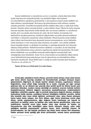 Kurum müdürlerinin ve mesullerinin çevresi ve yakınları, onlarla daha fazla irtibat
içinde olup bazen de aralarında dostluk veya akrabalık bağları olan kişilerdir.
Çevrelerindekilerin yaptıklarını gözlemlemek ve davranışlarını kontrol etmek müdürler için
inkâr edilemez zaruretlerdendir. Bu konuya ilgi gösterilmemesi telafi edilemez zararları
ardından getirebilir. Genellikle kurumlarda bazıları müdürle daha yakın ve daha fazla irtibat
kurarlar. Zamanla onların arasında dostluk ve yakın ilişkiler oluşur. Elbette bu kişiler arasında
kurumun dışından olup kurumla irtibat halinde olan veya kurum müdürleri ve mesulleriyle
tanıdık, dost veya akraba olan kimseler de vardır. Bu özel ilişkiler, bu kişilerde özel
beklentilerin meydana gelmesine, kendilerini diğerlerinden ayrıcalıklı görerek kendilerine
özel haklar ve imtiyazlar istemelerine sebep olmaktadır. Mesela kurumun içinde müdürle
yakın irtibatı olan kimselerin buna dayanarak kurumu korumamalarına, yersiz beklentiler
içinde olmalarına ve özel imtiyazlar talep etmelerine yol açabilir. Aynı şekilde müdürün
kurum dışındaki dostları ve akrabaları bu dostluğa ve yakınlığa dayanarak özel imtiyazlar
edinmeyi bekleyebilirler. Muhtelif kurumların müdürleri ve mesulleri, bu tür kimselerde
böyle yanlış beklentilerin ortaya çıkmasını engelleyecek şekilde davranmalıdırlar. Bu kişiler
kurum müdürünün veya mesulünün nazarında onlarla diğerleri arasında hiçbir fark
olmadığından emin olmalıdırlar. İmam Ali (a.s) hem kendisi çevresindekilere dikkat ederek
yersiz beklentilerinin karşısında duruyor, hem de idarecilerine çevrelerindekilere dikkat
etmelerini emrediyordu. İmam Malik Eşter’e verdiği tavsiyeler sırasında şöyle buyuruyor:
“Dostlarını sıkı şekilde izle.”193
İmam Ali’nin (a.s) Sözlerinde Çevrenin Siması
Eviniz gibi, sokakların temiz olması, çevrenin temiz olması, insan yüzü siması
gibi temiz ellerin hazırlığı emekleri ile hizmetlerinde yenilgisi olmayan başarı
gösterenlerin diğerlerin de büyük tesirler altıdan bırakan, yapılmasını isteyen
beğendiren, iman ahlak doğa temizliği ile iç içedir, manada ise eğer savaşa
gidersen bile en iyi elbiseni giy yolunda ölen şerefli şerefi ile ölüme kucak acar
çekinmez ölümden, modern esnası denildiği an eskilerin onarımı halinde tarihini
kaybettirmemesi kültürel değerin korunması kaybedilmemesi, medeniyetlerin
bağlılığını rahatlıkla uygular, eğer iş yerinde çalışırsanız dağınık olamaz, aradığını
bulunamaz halde olamaz, aradığınız bulunur istediğiniz imkânlar yaratılır, işinde
bile temizlik ister iman ahlak eğitimin verilmesini ister, işine ihanet etmeyen
temiz tutan temiz çalışan, alın terin döken, eğer temiz tutulmasa eviniz çöpe
döner, içinde yaşayamazsınız, eğer doğanız temiz tutulmasa yer toprak su
zehirlenir ne balıklar yüzer ne balıklar olur nede denize girebilirsiniz, nede suyu
içebilirsiniz, temizlik evvel içten başlar içten dışa açılmak ile baslar, ev
hayvanlarınız olsa bile temizliğini yapın temiz olmasını isteyin, uyku vakti
geldiğine temizlik yapmayanlar uykuları kaçar, dinin temizliği insanın ilk
şartlarındandır, bir top bezede sarılsanız top bezin temiz olması kirli olmaması,
hakka yürüyen kirsiz geldiği gibi kirsiz yürümelidir, cennet temiz yaratılmıştır
193
A.g.e.
 