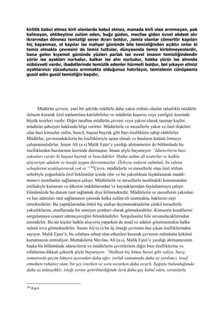 kirlilik kabul etmez kirli olanlarda kabul etmez, manada kirli olan arınmayan, pak
kalmayan, ehlibeytine zulüm eden, buğz güden, meclise giden evvel abdest alır
ikrarından dönmez temizliği sever ikrarı boldur, ,temiz olanlar cömerttir kapıları
hiç kapanmaz, ol kapılar ise mahşer gününde bile temizliğinden açıktır onlar ki
temiz olmakla çevresini de temiz tuttular, dünyasında temiz kirletmeyenlerdir,
bana gelen kıyamet gününde yüzleri parlak ise evvel imanın temizliğindendir
yürür ise ayakları nurludur, kalkar ise alnı nurludur, hakka yürür ise alnında
nübüvveti vardır, ibadetlerinde temizlik edenler hürmeti boldur, bol yıkayın elinizi
ayaklarınızı vücudunuzu arınmakta olduğunuz hatırlayın, temizlenin cünüpseniz
gusül edin gusül temizliğin başıdır,
Müdürün çevresi, yani bir şekilde müdürle daha yakın irtibatı olanlar rahatlıkla müdürle
iletişim kurarak özel toplantılara katılabilirler ve müdürün başarısı veya yenilgisi üzerinde
büyük tesirleri vardır. Diğer taraftan müdürün çevresi veya yakını olarak tanınan kişiler,
müdürün şahsiyeti hakkında bilgi verirler. Müdürlerle ve mesullerle yakın ve özel ilişkileri
olan bazı kimseler zalim, bencil, başına buyruk gibi bazı özelliklere sahip olabilirler.
Müdürler, çevresindekilerin bu özellikleriyle aşina olmalı ve bunların üstünü örtmeye
çalışmamalıdırlar. İmam Ali (a.s) Malik Eşter’e yazdığı ahitnamenin iki bölümünde bu
özelliklerden bazılarının üzerinde durmuştur. İmam şöyle buyuruyor: “İdarecilerin bazı
yakınları vardır ki başına buyruk ve bencildirler. Halka zulüm eli uzatırlar ve halkla
alışverişte adalete ve insafa uygun davranmazlar. Öyleyse onların zulmünü, bu sıfatın
sebeplerini uzaklaştırarak yok et.”194
Çevre, müdürlerle ve mesullerle olan özel irtibatı
sebebiyle çoğunlukla özel beklentiler içinde olur ve bu yakınlıktan faydalanarak maddi-
manevi menfaatler sağlamaya çalışır. Müdürlerin ve mesullerin nezdindeki konumundan
istifadeyle kurumun ve ülkenin imkânlarından ve kaynaklarından faydalanmaya çalışır.
Günümüzde bu durum rant sağlamak diye bilinmektedir. Müdürlerin ve mesullerin yakınları
ve has adamları rant sağlamanın yanında halka zulüm eli uzatmakta, haklarını zayi
etmektedirler. Bu yaptıklarından ötürü hiç endişe duymamaktadırlar çünkü mesullerle
yakınlıklarını, etraflarında bir emniyet çemberi olarak görmektedirler. Kimsenin kendilerini
sorgulamaya cesaret edemeyeceğini bilmektedirler. Sorgulasalar bile savunulacaklarından
emindirler. Bu tür kişiler halkla alışveriş yaparken de insaf ve adaleti gözetmemekte halka
zulmü reva görmektedirler. İmam Ali (a.s) bu üç örneği çevrenin öne çıkan özelliklerinden
sayıyor. Malik Eşter’e, bu sıfatlara sebep olan etkenleri keserek çevrenin zulmünün kökünü
kurutmasını emrediyor. Muttakilerin Mevlası Ali (a.s), Malik Eşter’e yazdığı ahitnamesinin
başka bir bölümünde idarecilerin ve müdürlerin çevrelerinin diğer bazı özelliklerine ve
sıfatlarına dikkati çekerek şöyle buyuruyor: “Halktan hiç kimse havas gibi valiye, barış
zamanında geçim bütçesi açısından daha ağır, zorluk zamanında daha az yardımcı, insaf
etmekten rahatsız olan, bir şey isterken ve soru sorarken daha ısrarlı, bağışta bulunduğunda
daha az müteşekkir, isteği yerine getirilmediğinde özrü daha geç kabul eden, sorunlarla
194
A.g.e.
 