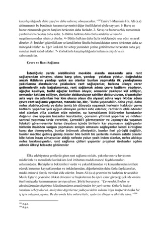 karşılaşıldığında daha zayıf ve daha sabırsız olmayacaktır.”195
Emiru’l-Muminin Hz. Ali (a.s)
ahitnamenin bu bendinde havasın (çevrenin) diğer özelliklerini şöyle sayıyor: 1- Barış ve
huzur zamanında geçim harçları herkesten daha fazladır. 2- Savaş ve huzursuzluk zamanında
yardımları herkesten daha azdır. 3- Bütün halktan daha fazla adaletin ve insafın
uygulanmasından rahatsız olurlar. 4- Bütün halktan daha fazla isteklerinde ısrar eder ve ayak
direrler. 5- İstekleri giderildikten ve kendilerine lütufta bulunulduktan sonra herkesten daha az
müteşekkirdirler. 6- Eğer istekleri bir sebep yüzünden yerine getirilmezse herkesten daha geç
sunulan özrü kabul ederler. 7- Zorluklarla karşılaşıldığında halkın en zayıfı ve en
sabırsızıdırlar.
Çevre ve Rant Sağlama
İstediğiniz yerde olabilirsiniz mevkide alanda makamda asla rant
sağlayandan olmayın, olana karşı çıkın, yandaşı yalakası yoktur, doğrulukta
ancak iktidarın yandaşı yalak ası olanlar bunları yapmakta ilk yandaşlarına
yakınlarına akrabalarına yalakalara rant sağlayanlar, halkına ülkeye zarar
getirenlerdir asla bağışlanamaz, rant sağlamak adına çevre katliamı yapılıyor,
ağaçlar kesiliyor, tarihi ağaçlar katliam oluyor, ormanlar yakılıyor kül ediliyor,
ormanlar katliam ediliyor, denizler dolduruluyor sahiller dolduruluyor, siyasetçiler
asla veya din adamları her kim olursa olsun din siyaset adına veya iktidar adına
çevre rant sağlama yapamaz, manada ise, der, "Daha yaşanabilir, daha yeşil, daha
nefes alabileceğimiz ve daha temiz bir dünyada yaşamak herkesin hakkıdır çevre
katliamı yapanlar yeri uygun olmayan yerleri elde edenler, rantlarını elde edenler
otel alanları villa alanları elde edenler, su kaynaklarını öldürenler kurutanlar
doğanın eko yapısını bozanlar kurutanlar, çevrenin yitimini yapanlar ve nükleer
santral yapımına taviz verenler, Çernobil’i görmeyenler ve Japonya’da yaşanan
felaketi göremeyenler halen dayatma içinde birilerin kar yapmasını sağlayanlar
birilerin ihaleden vurgun yapmasını zengin olmasını sağlayanlar kendi kirliliğine
karşı dur demeyenler, bunlar örümcek zihniyettir, bunlar ileri görüşlü değildir,
bunlar meclise gelmiş girmiş olsalar bile belirli bir yerlerde makam sahibi olsalar
bile halen insan olmayanlar aldığı nefeste yolun yezit inden olanlar, nefes aldıkça
nefes bırakmayanlar, rant sağlama çölleri yapanlar projeleri üretenler açılım
adında ülkeyi felakete götürenler
Ülke edebiyatına yenilerde giren rant sağlama ıstılahı, yakınlarının ve havasının
müdürlerle ve mesullerle kurdukları özel irtibattan maddi-manevi faydalanmaları
anlamındadır. Bu kişilerin beklentileri vardır ve yakınlıklarından ve konumlarından istifade
ederek kurumun kaynaklarından ve imkânlarından, diğerlerinden daha fazla faydalanırlar,
maddi-manevi birçok menfaat elde ederler. İmam Ali (a.s) çevrenin bu hasletine teveccühle
Malik Eşter’e çevresine dikkat etmesini ve başkalarının bu işten zarar göreceği şekilde onlara
özel imtiyazlar tanımamasını tavsiye ediyor. Şöyle buyuruyor: “Çevrendekilerden ve
akrabalarından hiçbirine Müslümanların arazilerinden bir yeri verme. Onlarla halkın
zararına sebep olacak, maliyetini diğerlerine yükleyecekleri sulama veya müşterek başka bir
iş için anlaşma yapma. Bu durumda kârı onlara kalır, ayıbı ise dünya ve ahirette sana.”196
195
A.g.e.
196
A.g.e.
 