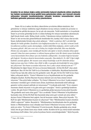 örnekler ile an dolsun doğru yolda yürümekle hakaret etsellerde zülüm etsellerde
ker belalar yaratsalardı karşı geldik karşı gelenlerden olduk, ayrı ümmeti olmadık
süfyandan olmadık lanetlenenlerden olmadık bırakılan emanetlerden olarak
belinden gelmekle yolumuza sahip çıkanlardanız
İmam Ali (a.s) sadece üst düzey idarecilerine çevrelerine dikkat etmelerini, ileri
gitmelerine ve imtiyaz isteklerine engel olmalarını tavsiye etmiyor, kendisi de çevresine ve
yakınlarına bu şekilde davranıyor, bu işi çok sıkı tutuyordu. Tarihî metinlerde ve rivayetlerde
İmam’ın çevresine gösterdiği tavırla ve onlara herhangi bir imtiyaz tanımaktan sakınmasıyla
ilgili birçok örnek vardır. Birkaç örnek verelim. Yakınlarının imtiyaz isteklerine karşı
İmam’ın sıkı tavrına dair gösterilebilecek örneklerden biri, kardeşi Akil’e karşı olan tavrıdır.
İmam, hutbelerinden birinde olayı şöyle anlatıyor: “Allah’a andolsun Akil’i çok fakirliğe
düşmüş bir halde gördüm. Kendisine sizin buğdaylarınızdan bir sa’ (üç kilo) vermemi istedi.
Çocuklarının açlıktan saçları darmadağın, renkleri fakirlikten değişmiş, yüzleri sanki çivitle
boyanmış gibiydi. Akil yine ısrar etti ve birkaç kez isteğini tekrarladı. Ben onu dinledim.
Dinimi ona satacağımı, onun istediği gibi hareket edeceğimi ve kendi yolumdan döneceğimi
zannetti! (Ama ben onun uyanması ve aklının başına gelmesi için) Bir demiri ateşte kızdırdım,
sonra hararetinden ibret alması için onu bedenine yaklaştırdım. Acısından bağıran hastalar
gibi bağırdı. Neredeyse demirin hararetinden yanacaktı. Ona dedim ki: Ey Akil! Ciğeri dağlı
kadınlar yasında ağlasın. Bir insanın oyun amaçlı kızdırdığı sıcak bir demirden dolayı
bağırıyorsun ama beni, Cabbar olan Allah’ın öfke ve gazapla alevlendirdiği bir ateşe doğru
mu çekiyorsun? Sen bunun acısından inliyorsun, ben o yakıcı ateşte inlemeyeyim mi?”197
Örneklerden bir diğeri İmam Ali’nin (a.s) kızının hikâyesidir. Ali bin Ebi Refî’ olayı şöyle
naklediyor: Ben Ali bin Ebi Talib’in (a.s) hazinedarı ve kâtibiydim. Beytülmal hazinesinde
Cemel Savaşı’nda elde edilen inci bir gerdanlık vardı. Bir gün Ali bin Ebi Talib’in kızı bana
haber yollayarak dedi ki: “Emiru’l-Muminin’in (a.s) beytülmalında inci bir gerdanlık
olduğunu duydum. Kurban Bayramı boyunca takmam için onu bana emanet etmeni
istiyorum.” Ona şöyle haber yolladım: “Ey Emiru’l-Muminin’in (a.s) kızı! Acaba emanet-i
mazmune-i merdude (geri vermek üzere alınan, kaybolması durumunda telafi edileceği
garantisi verilen emanet) şeklinde mi istiyorsunuz?” Cevabında şöyle dedi: “Evet, emanet-i
mazmune olarak istiyorum ve üç gün sonra geri vereceğim.” Sonra o gerdanlığı kendisine
verdim. Bir gün Emiru’l-Muminin (a.s) o gerdanlığı görüp tanıyınca kızına şöyle buyurdu:
“Bu gerdanlık nasıl senin eline geçti?” Kızı cevabında “Emiru’l-Muminin’in beytülmalının
hazinedarı olan Ali bin Ebi Rafi’den bayramda takıp sonra geri vermek için ariye aldım.”
deyince Emiru’l-Muminin beni çağırttı, ben de huzuruna vardım. Bana şöyle buyurdu: “Ey
Rafî’nin oğlu! Müslümanlara hıyanet mi ediyorsun?” Ben “Müslümanlara hıyanet etmekten
Allah’a sığınırım!” dedim. Buyurdu ki: “Müslümanların beytülmalında olan bir gerdanlığı,
benim ve Müslümanların rızası olmadan nasıl Emiru’l-Muminin’in kızına verirsin?” Ben
şöyle arz ettim: “Ey Emiru’l-Muminin! O sizin kızınızdır. Benden gerdanlığı ariye olarak
istedi, ben de geri almak üzere ariye olarak verdim. Kendim de bir şey olursa kendi malımdan
karşılamaya kefil oldum. Geri yerine koyulması benim sorumluluğumdadır.” Şöyle buyurdu:
197
A.g.e., 224. Hutbe.
 
