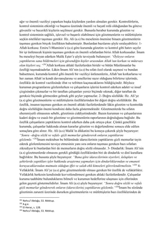 ağır ve önemli vazifeyi yaparken başka kişilerden yardım almaları gerekir. Kontrolörlerin,
kontrol sisteminin etkinliği ve başarısı üzerinde önemli ve hayatî rolü olduğundan bu göreve
güvenilir ve becerikli kişilerin seçilmesi gerekir. Bununla beraber kurumda gözetim ve
kontrol sisteminin sağlıklı, işlevsel ve başarılı olabilmesi için gözetmenlerin ve müfettişlerin
seçkin nitelikler taşıması gerekir. Hz. Ali (a.s) bu meselenin önemine binaen gözetmenlerin
taşıması gereken birçok özellikten bahsetmiştir. Bunlardan bazılarını şöyle sıralayabiliriz: 1-
Allah korkusu: Emiru’l-Muminin’e (a.s) göre kurumda gözetim ve kontrol gibi hatırı sayılır
bir işi üstlenecek kişinin taşıması gereken en önemli sıfatlardan birisi Allah korkusudur. İmam
bu meseleyi beyan ederken Malik Eşter’e şöyle tavsiyede bulunuyor: “Öyleyse onların
yaptıklarını sana bildirmeleri için güvendiğin kişiler arasından Allah’tan korkan ve mütevazı
olan kişileri seç.”201
Allah korkusu ahlakî faziletlerden biridir ve bütün Müslümanlar bu
özelliği taşımaktadırlar. Lâkin İmam Ali’nin (a.s) bu sıfatı özel olarak seçmesi ve bundan
bahsetmesi, kurumda kontrol gibi önemli bir vazifeyi üstlenenlerin, Allah’tan korkarlarsa ve
her zaman Allah’ın kendi davranışlarına ve amellerine nazır olduğunu bilirlerse işlerinde,
özellikle de kontrol vazifesinde ifrat ve tefritten kaçınacaklarını bildiğiiçindir. Böylece
kurumun programlarını gözlemlerken ve çalışanların işlerini kontrol ederken adalet ve insaf
çizgisinden çıkmazlar ve bir taraftan çalışanları yersiz biçimde sıkmak, diğer taraftan da
gereksiz biçimde görmezden gelmek gibi şeyler yapmazlar. 2- Doğru sözlülük: Hz. Ali’ye
(a.s) göre gözetmenlerin ve müfettişlerin özelliklerinden bir diğeri doğru sözlülüktür. Bu
özellik, insanın taşıması gereken en önemli ahlaki faziletlerdendir lâkin gözetim ve kontrolde
doğru sözlülüğün önemi kendisini daha fazla göstermektedir. Gözetmenlerde bu sıfatın
ehemmiyetli olmasının sebebi, gözetimin ciddiyetindendir. Bazen kurumun ve çalışanlarının
kaderi doğru ve esaslı bir gözetime ve gözetmenlerin raporlarının doğruluğuna bağlıdır. Bu
özellik çalışanların yaptıklarını kontrol ederken daha çok ortaya çıkar. Çünkü genellikle
kurumda, çalışanlar hakkında alınan kararlar gözetim ve değerlendirme sonucu elde edilen
sonuçlara göre alınır. Hz. Ali (a.s) Malik’in dikkatini bu konuya çekerek şöyle buyuruyor:
“Sonra –doğru sözlü ve vefalı- gizli memurlar göndererek onların yaptıklarını
gözlemle.”202
İmam mektubun bu bölümünde idarecilerinin yaptıklarını gizli memurlar tayin
ederek gözlemlemesini tavsiye etmesinin yanı sıra onların taşıması gereken bazı sıfatları
zikrediyor ki bunlardan biri de memurların doğru sözlü olmasıdır. 3- Dindarlık: İmam Ali’nin
(a.s) gözetmenlerde olmasını gerekli gördüğü özelliklerden biri de dindarlık ve dinî kurallara
bağlılıktır. Bu hususta şöyle buyuruyor: “Bana göre idarecilerinin siyerleri, üslupları ve
şehirlerde yaptıkları işler hakkında araştırma yapmaları için dindarlıklarından ve emaneti
koruyacaklarından mutmain olduğun iffet ve salah ehli kimseleri görevlendirmelisin.”203
4-
Vefakârlık: İmam Ali’ye (a.s) göre gözetmenlerde olması gereken bir özellik de vefakârlıktır.
Vefakârlık herkesin kendisinde kuvvetlendirmesi gereken ahlaki faziletlerdendir. Çalışanlar
kuruma taahhütte bulunduklarını bilmeli ve kurumun hedeflerine ulaşması için ellerinden
gelen gayreti göstermelidirler. İmam Ali (a.s) şöyle buyuruyor: “Sonra doğru sözlü ve vefalı
gizli memurlar göndererek onların (idarecilerin) yaptıklarını gözlemle.”204
İmam bu sözünde
gözetimin zarureti üzerinde dururken gözetmenlerin ve müfettişlerin bazı özelliklerinden de
201
Nehcu’l-Belağa, 53. Mektup.
202
A.g.e.
203
El-Herac, s. 128.
204
Nehcu’l-Belağa, 53. Mektup.
 