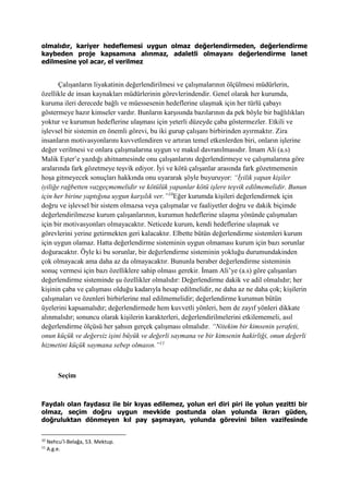 olmalıdır, kariyer hedeflemesi uygun olmaz değerlendirmeden, değerlendirme
kaybeden proje kapsamına alınmaz, adaletli olmayanı değerlendirme lanet
edilmesine yol acar, el verilmez
Çalışanların liyakatinin değerlendirilmesi ve çalışmalarının ölçülmesi müdürlerin,
özellikle de insan kaynakları müdürlerinin görevlerindendir. Genel olarak her kurumda,
kuruma ileri derecede bağlı ve müessesenin hedeflerine ulaşmak için her türlü çabayı
göstermeye hazır kimseler vardır. Bunların karşısında bazılarının da pek böyle bir bağlılıkları
yoktur ve kurumun hedeflerine ulaşması için yeterli düzeyde çaba göstermezler. Etkili ve
işlevsel bir sistemin en önemli görevi, bu iki gurup çalışanı birbirinden ayırmaktır. Zira
insanların motivasyonlarını kuvvetlendiren ve artıran temel etkenlerden biri, onların işlerine
değer verilmesi ve onlara çalışmalarına uygun ve makul davranılmasıdır. İmam Ali (a.s)
Malik Eşter’e yazdığı ahitnamesinde onu çalışanlarını değerlendirmeye ve çalışmalarına göre
aralarında fark gözetmeye teşvik ediyor. İyi ve kötü çalışanlar arasında fark gözetmemenin
hoşa gitmeyecek sonuçları hakkında onu uyararak şöyle buyuruyor: “İyilik yapan kişiler
iyiliğe rağbetten vazgeçmemelidir ve kötülük yapanlar kötü işlere teşvik edilmemelidir. Bunun
için her birine yaptığına uygun karşılık ver.”10
Eğer kurumda kişileri değerlendirmek için
doğru ve işlevsel bir sistem olmazsa veya çalışmalar ve faaliyetler doğru ve dakik biçimde
değerlendirilmezse kurum çalışanlarının, kurumun hedeflerine ulaşma yönünde çalışmaları
için bir motivasyonları olmayacaktır. Neticede kurum, kendi hedeflerine ulaşmak ve
görevlerini yerine getirmekten geri kalacaktır. Elbette bütün değerlendirme sistemleri kurum
için uygun olamaz. Hatta değerlendirme sisteminin uygun olmaması kurum için bazı sorunlar
doğuracaktır. Öyle ki bu sorunlar, bir değerlendirme sisteminin yokluğu durumundakinden
çok olmayacak ama daha az da olmayacaktır. Bununla beraber değerlendirme sisteminin
sonuç vermesi için bazı özelliklere sahip olması gerekir. İmam Ali’ye (a.s) göre çalışanları
değerlendirme sisteminde şu özellikler olmalıdır: Değerlendirme dakik ve adil olmalıdır; her
kişinin çaba ve çalışması olduğu kadarıyla hesap edilmelidir, ne daha az ne daha çok; kişilerin
çalışmaları ve özenleri birbirlerine mal edilmemelidir; değerlendirme kurumun bütün
üyelerini kapsamalıdır; değerlendirmede hem kuvvetli yönleri, hem de zayıf yönleri dikkate
alınmalıdır; sonuncu olarak kişilerin karakterleri, değerlendirilmelerini etkilememeli, asıl
değerlendirme ölçüsü her şahsın gerçek çalışması olmalıdır. “Nitekim bir kimsenin şerafeti,
onun küçük ve değersiz işini büyük ve değerli saymana ve bir kimsenin hakirliği, onun değerli
hizmetini küçük saymana sebep olmasın.”11
Seçim
Faydalı olan faydasız ile bir kıyas edilemez, yolun eri diri piri ile yolun yezitti bir
olmaz, seçim doğru uygun mevkide postunda olan yolunda ikrarı güden,
doğruluktan dönmeyen kıl pay şaşmayan, yolunda görevini bilen vazifesinde
10
Nehcu’l-Belağa, 53. Mektup.
11
A.g.e.
 