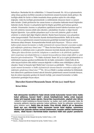 bahsediyor. Bunlardan biri de vefakârlıktır. 5- Emaneti korumak: Hz. Ali (a.s) gözetmenlerin
sahip olması gereken özellikler arasında en önemlisinin emaneti korumak olarak görüyor. Bu
özelliğin ahlaki bir fazilet ve bütün insanlarda olması gereken seçkin bir sıfat olduğu
doğrudur. Lâkin bu özelliğin gözetmenlerde ve müfettişlerde olmasının önemi ve zarureti
daha fazladır. Çünkü gözlemciler her zaman kurum ve çalışanları hakkında önemli bilgilerden
haberdar olurlar. Kurum ve çalışanlarla ilgili bu bilgiler genellikle gizli kalması gereken
sırlardır. Gözetmenler, kurumu ve çalışanların yaptıklarını kontrol ederken kurumun zayıf ve
kuvvetli yönlerini, kurumu tehdit eden etkenleri, yakaladıkları fırsatları ve diğer önemli
bilgileri öğrenirler. Aynı şekilde çalışanların zayıf ve kuvvetli yönlerini, güçlü ve eksik
yönlerini ve onlarla ilgili diğer bilgileri edinirler. Bunlar bazen kurumun veya çalışanların
sırları kategorisindedir. Özel durumlar dışında alenileştirilmemelidirler. Belki de bu nokta,
Hz. Ali’nin (a.s) gözlemcinin emaneti korumasının gerekliliği üzerinde birçok kereler
durmasına sebep olmuştur. Konuşmalarından birinde şöyle buyuruyor: “Öyleyse onlara
halkın içinde emaneti korumaları ve hakkı söylemeleriyle tanınan kimseler arasından seçtiğin
gizli müfettişler göndermeyi ihmal etme!”205
Buna ilaveten İmam yine başka bir beyanında
gözetmenin ve müfettişin emin ve güvenilir olmasının üzerinde durarak şöyle buyuruyor:
“Bana göre idarecilerinin siyerlerini, üsluplarını ve amellerini ve de şehirlerde yaptıkları
işleri araştırması için dindarlıklarına ve emaneti koruyacaklarına itimat ettiğin iffetli ve salah
kimseleri görevlendirmelisin.”206
6- Hakkı söylemek: İmam Ali’ye (a.s) göre gözetmenlerin ve
müfettişlerin taşıması gereken özelliklerden biri de hakkı söylemektir. Çünkü belki de bu
sıfatı taşıyan kişilerin elde ettikleri sonucun doğruluk ve dikkat oranı olabildiğince yüksek
olacaktır. İmam’ın bununla ilgili Malik Eşter’e tavsiyesi şu şekildedir: “Öyleyse onlara halkın
içinde emaneti korumaları ve hakkı söylemeleriyle tanınan kimseler arasından seçtiğin gizli
müfettişler göndermeyi ihmal etme!”207
Hz. Ali (a.s) Malik’e yazdığı mektubun bu bölümünde
hem idarecilerin yaptıklarını kontrol edecek kimseleri göndermenin zarureti üzerinde duruyor,
hem de onların taşımaları gereken iki önemli özelliği, yani emaneti korumaları ve hakkı
söylemeleri gerektiğini beyan ediyor.
İdarecileri Kontrol Hususunda İmam Ali’nin (a.s) Amelî Siyeri
Birinci Bölüm
Hak etmeyenler kendilerine helal etmek içinde bulunanlar haram kılma hakkı
kabul edilemez, harami Helál´ı etmek helalleştirmek hakka ortak koşmak
kadar şirk koşmak kadar ağırdır, Haran’dan kaçınılmalıdır, şüpheli olan bilirse
«Allah'ın helal kıldıklarını haram kılarlar ne kadar mal mülk edinseler bide ilk
haramla edilenin üzerine gelenler kabul edilmez, helal ile edilenler emirlerine
göre hüküm verir, Sahih olan da budur Yüce ALLAH, Allah’a Ali ve Resulüne
itaati ayrı ayrı zikrettiği halde, kazanılan haram helal değilse, müminlere
hitaben hak yolunda olamaz cenneti beklemesin, kaydıdır şefaati verilmeyecek
olanın, Allah Kuran-ı Keriminde bütün insanlara helâl olan şeyleri yemelerini
205
Heranî, Hüseyin bin Ali bin Hüseyin bin Şu’be, Tuhefu’l-Ukul, s. 129.
206
El-Harac, s. 128.
207
Heranî, , Hüseyin bin Ali bin Hüseyin bin Şu’be, Tuhefu’l-Ukul, s. 129.
 