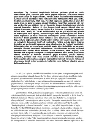 emrediyor. “Ey İnsanlar! Yeryüzünde bulunan gıdaların güzel ve temiz
olanlarından yiyin, şeytanın yezit nefsin peşine düşmeyin, zira şeytan lanetli
yezit sizin apaçık bir düşmanınızdır, haramı, bütün insanlara hitap etmektedir.
1. Helâl eşyanın aslındadır. Helâl ve haram kılma hakkı yalnız Allah (c.c.) ındır.
Helâl’ı haramlaştırmak, Allah (c.c.) ‘a ortak koşmanın eşidir. Haram emri, bir
şeyin çirkin ve zararlı oluşuna göredir Helâl’de, Haran’dan kaçınmak için her
şey vardır. Harama götüren her şey haramdır Haramı helalleştirmek için hile
yapmak haramdır. Sadece iyi niyet haramı helal yapmaz Şüpheli olan her
şeyden kaçınmak esastır Haram herkes için haramdır Zaruretler mahzurları
mubah kılar. Araf / 33. “De ki: Rabbim ancak açık ve gizli kötülükleri, günahı
ve haksız yere sınırı aşmayı, hakkında hiçbir delil indirmediği bir şeyi Allah'a
ortak koşmanızı ve Allah hakkında bilmediğiniz şeyleri söylemenizi haram
kılmıştır.” İnsan yaratılan kendi nefesine karşı sorumludur, sorumluklarını
taşır, yoluna bağlanan Allah u Teâlâ (cc)'ın imtihan için beyan buyurduğu emir
ve nehiylerin tamamına teklif adı verilmiştir. Malûm olduğu üzere, insanın
lehindeki ve aleyhindeki haklarına sahip olabilmesine de "ehliyet" denilmiştir
Dillerinizin yalan yere vasıflandıra geldiği şeyler için: Şu helâldir bu haramdır
demeyin. Diyenler yolun yezit inden olandır, rüşvetin olması alınması verilmesi
yolsuzlukların olması kabul edilmesi bizzat haramdır, helal değildir, Alın
terinizle hak ettiğiniz çalıştığınız kazandığınız helaldir, zorla alınan, başkasının
malına mülküne el konulan haramdır, gaybı haramdır, yolunu kesmek
haramdır, Devletin mali deniz demek devletin malını tüketmek haramdır,
halkına zulüm etmek alınan vergileri kedi cebine indirmek haramdır, halka geri
dönmeyen, kendi kişisel amaçlarda kullanılan veya tahtına köşküne varına
kullanan haramdır,
Hz. Ali (a.s) kişilerin, özellikle hükümet idarecilerinin yaptıklarını gözlemleyip kontrol
etmenin zarureti üzerinde çok duruyordu. Üst düzey hükümet idarecilerine kendilerine bağlı
çalışanları gözlemlemelerini emrediyordu. Kendisi de böyle yapıyordu. İdarecilerini
gözlemliyor, kuvvetli yönlerini ve zaaf noktalarını öğrenmeye çalışıyor, kuvvetli yönlerini
güçlendirmeye, zaaflarını yok etmeye çalışıyordu. Bu bölümde Emiru’l-Muminin’in (a.s)
idarecilerini kontrol etmesiyle ve onların istenmeyen davranışlarını ve amellerini ıslah etmeye
çalışmasıyla ilgili bazı örnekler verilmeye çalışılacaktır.
Şerih bin Haris Kindî, yıllarca kadılık yapmış eski ve tanınmış kadılardandı. Şerih, Hz.
Ali’nin (a.s) hilafeti zamanında Kufe şehrinde kadılık yapıyordu. Nakledilir ki Şerih, İmam’ın
hükümeti zamanında 80 dinar kıymetinde bir ev satın aldı. Bu haber Hz. Ali’ye (a.s)
ulaştığında Şerih’i yanına çağırarak şöyle buyurdu: “Bana gelen habere göre 80 dinara bir ev
almışsın, bunun için bir senet yazmış ve buna birilerini şahit tutmuşsun?” Şerih dedi ki:
“Dediğiniz gibidir ey Emiru’l-Muminin!” İmam (a.s) ona öfkeli bir şekilde baktı ve şöyle
buyurdu: “Ey Şerih! Bil ki çok yakında birisi senin yanına gelecek, ne senedine bakacak, ne
de şahitlerine soracak, seni evinden çıkararak yalnız ve eli boş kabrine teslim edecek. Öyleyse
ey Şerih! Sakın ola bu evi kendi malından gayrısıyla almış olmayasın veya parasını helal
olmayan yollardan edinmiş olmayasın! Yoksa dünyanı ve ahiretini ziyan etmiş olursun.”
İmam yine şöyle buyurdu: “Eğer bu evi satın alırken benim yanıma gelseydin senin için öyle
bir senet yazardım ki bu evi bir dirheme bile satın almak istemezdin. O senet şöyle olurdu: Bu
 