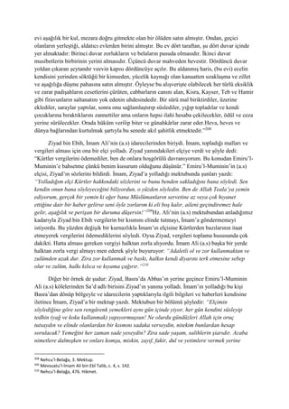 evi aşağılık bir kul, mezara doğru gitmekte olan bir ölüden satın almıştır. Ondan, geçici
olanların yerleştiği, aldatıcı evlerden birini almıştır. Bu ev dört taraftan, şu dört duvar içinde
yer almaktadır: Birinci duvar zorlukların ve belaların pusuda olmasıdır. İkinci duvar
musibetlerin birbirinin yerini almasıdır. Üçüncü duvar mahveden hevestir. Dördüncü duvar
yoldan çıkaran şeytandır veevin kapısı dördüncüye açılır. Bu aldanmış haris, (bu evi) ecelin
kendisini yerinden söktüğü bir kimseden, yücelik kaynağı olan kanaatten uzaklaşma ve zillet
ve aşağılığa düşme pahasına satın almıştır. Öyleyse bu alışverişte olabilecek her türlü eksiklik
ve zarar padişahların cesetlerini çürüten, cabbarların canını alan, Kisra, Kayser, Teb ve Hamir
gibi firavunların saltanatını yok edenin uhdesindedir. Bir sürü mal biriktirdiler, üzerine
eklediler, saraylar yaptılar, sonra onu sağlamlaştırıp süslediler, yığıp topladılar ve kendi
çocuklarına bıraktıklarını zannettiler ama onların hepsi ilahi hesaba çekilecekler, ödül ve ceza
yerine sürülecekler. Orada hüküm verilip biter ve günahkârlar zarar eder.Heva, heves ve
dünya bağlarından kurtulmak şartıyla bu senede akıl şahitlik etmektedir.”208
Ziyad bin Ebih, İmam Ali’nin (a.s) idarecilerinden biriydi. İmam, topladığı malları ve
vergileri alması için ona bir elçi yolladı. Ziyad yanındakileri elçiye verdi ve şöyle dedi:
“Kürtler vergilerini ödemediler, ben de onlara hoşgörülü davranıyorum. Bu konudan Emiru’l-
Muminin’e bahsetme çünkü benim kusurum olduğunu düşünür.” Emiru’l-Muminin’in (a.s)
elçisi, Ziyad’ın sözlerini bildirdi. İmam, Ziyad’a yolladığı mektubunda şunları yazdı:
“Yolladığım elçi Kürtler hakkındaki sözlerini ve bunu benden sakladığını bana söyledi. Sen
kendin onun bana söyleyeceğini biliyordun, o yüzden söyledin. Ben de Allah Teala’ya yemin
ediyorum, gerçek bir yemin ki eğer bana Müslümanların servetine az veya çok hıyanet
ettiğine dair bir haber gelirse seni öyle zorlarım ki eli boş kalır, aileni geçindiremez hale
gelir, aşağılık ve perişan bir duruma düşersin!”209
Hz. Ali’nin (a.s) mektubundan anladığımız
kadarıyla Ziyad bin Ebih vergilerin bir kısmını elinde tutmayı, İmam’a göndermemeyi
istiyordu. Bu yüzden değişik bir kurnazlıkla İmam’ın elçisine Kürtlerden bazılarının itaat
etmeyerek vergilerini ödemediklerini söyledi. Oysa Ziyad, vergileri toplama hususunda çok
dakikti. Hatta alması gereken vergiyi halktan zorla alıyordu. İmam Ali (a.s) başka bir yerde
halktan zorla vergi almayı men ederek şöyle buyuruyor: “Adaletli ol ve zor kullanmaktan ve
zulümden uzak dur. Zira zor kullanmak ve baskı, halkın kendi diyarını terk etmesine sebep
olur ve zulüm, halkı kılıca ve kıyama çağırır.”210
Diğer bir örnek de şudur: Ziyad, Basra’da Abbas’ın yerine geçince Emiru’l-Muminin
Ali (a.s) kölelerinden Sa’d adlı birisini Ziyad’ın yanına yolladı. İmam’ın yolladığı bu kişi
Basra’dan dönüp bölgeyle ve idarecilerin yaptıklarıyla ilgili bilgileri ve haberleri kendisine
iletince İmam, Ziyad’a bir mektup yazdı. Mektubun bir bölümü şöyledir: “Elçimin
söylediğine göre sen rengârenk yemekleri aynı gün içinde yiyor, her gün kendini süsleyip
tedhin (yağ ve koku kullanmak) yapıyormuşsun! Ne olurdu gündüzleri Allah için oruç
tutsaydın ve elinde olanlardan bir kısmını sadaka verseydin, nitekim bunlardan hesap
sorulacak? Yemeğini her zaman sade yeseydin? Zira sade yaşam, salihlerin şiarıdır. Acaba
nimetlere dalmışken ve onları komşu, miskin, zayıf, fakir, dul ve yetimlere vermek yerine
208
Nehcu’l-Belağa, 3. Mektup.
209
Mevsuatu’l-İmam Ali bin Ebî Talib, c. 4, s. 142.
210
Nehcu’l-Belağa, 476. Hikmet.
 
