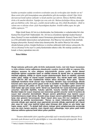 kendine ayırmışken sadaka verenlerin sevabından sana da verileceğine dair ümidin var mı?
Bana senin iyiler gibi konuştuğunu ama günahkârlar gibi davrandığını söyledi! Eğer böyle
davranırsan kendi nefsine zulmeder ve kendi amelini zayi edersin. Öyleyse Rabbine dönüp
tövbe et ki amelini düzeltsin. Yaptığın işte orta yolu izle. Malının fazlalığını ihtiyaç duyacağın
gün için Rabbine yolla. Gün aşırı, aralıklı olarak tedhin yap. Zira Allah Resulünden –Allah’ın
selamı ona ve ailesine olsun- şöyle buyurduğunu duydum: Aralıklı tedhin yapın, her gün
tedhin yapmayın.”211
Diğer örnek İmam Ali’nin (a.s) dostlarından, has Şialarından ve sırdaşlarından biri olan
Kumeyl bin Ziyad Neh’î hakkındadır. Hz. Ali’nin (a.s) kendisine öğrettiği meşhur Kumeyl
duası, Kumeyl’in onun nezdindeki manevî konumunu göstermektedir. Kumeyl, İmam Ali’nin
(a.s) Hit şehrindeki idarecisiyken zaaf göstermişti. Zira Muaviye’nin askerleri Irak etrafında
kargaşa çıkarıyorlar, Kumeyl onlara karşı duramıyordu. Bu zaafını Muaviye’nin sultası
altında bulunan yerlere, örneğin Karkisiya ve etrafına saldırarak telafi etmeye çalışıyordu. Hz.
Ali (a.s) Kumeyl’in bu zayıf ve yanlış hareketinden rahatsız oldu. Bir mektup yazarak onu
kınadı ve bunu yapmaktan men etti:
İkinci Bölüm
Hangi makama gelirseniz gelin devletin makamında iseniz, rant için başarı kazanması
ve sizin cebinize rantın sağlanması olanaksızdır yasaktır, kontrol edilir ne yapsanız bile,
aldığınız maaşınız ile satın aldığınız değerlendirilir gözden geçilir, devlet idaresi
aleyhinde işlenen suçlardan basit ve nitelikli zimmet ile devlet alım ve satımlarında
menfaat sağlama, irtikâp ve rüşvet suçları düzenlenmiştir. Basit ve nitelikli), zimmete
neden olma, irtikâp ve rüşvet suçları incelenmiştir. Suç olarak teşkil eder, Zimmet
suçu TCK’nin 202 neci maddesinde hüküm altına alınmıştır. Buna göre; “Görevi
sebebiyle kendisine tevdi olunan veya muhafaza, denetim veya sorumluluğu altında
bulunan para veya para yerine geçen evrak ve senetleri veya diğer malları zimmetine
geçiren memura altı yıldan on iki yıla kadar ağır hapis ve meydana gelen zararın bir
misli kadar ağır para cevazı verilir. Genel suç teorisinde her suçta bulunması gerekli
unsurları; kanunilik (tipiklik), hukuka aykırılık, kusurlu hareket olarak sayılmıştır.
Bundan başka bir suçun oluşması için bulunması gerekli unsurlar vardır ki bunlara da
suçun özel unsurları denmektedir. Oluşan zararın giderilmesi veya tazmini suçun
tamamlanmasına engel olmaz. Burada amaç oluşan zararın giderilmesi değil Devlet’ e
karşı olan güvenin korunmasıdır. Basit rüşvet alma suçu 212 inci maddenin 1 inci
fıkrasında şu şekilde tanımlanmıştır: “Kanun ve nizam hükümlerine göre yapmak
zorunda olduğu şeyi yapmak veya yapmamak zorunda olduğu yapmamak için rüşvet
alan veya bir vaat veya taahhüt kabul eden kimseye dört yıldan on yıla kadar ağır
hapis cezası verilir“. Ya akıbeti belli olanın mahşer günü yargılanmasında sorulacağı
soru ise niçin haramı seçtiniz, niçin rüşveti niçin yolsuzluğu, niçin yolun yezit inden
oldunuz nefsine uydunuz lanet olsun yolun yezidine
“İnsanın uhdesindeki işleri yaparken gösterdiği zaaf ve mesuliyetinde olmayan bir iş
üzerinde ayak diremesi açık bir güçsüzlüğün ve viran eden düşüncenin göstergesidir. Senin
211
Nehcu’s-Saadet-i fî Müstedrek-i Nehcu’l-Belağa, c. 5, s. 151.
 