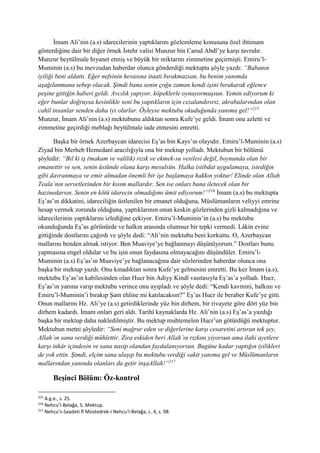 İmam Ali’nin (a.s) idarecilerinin yaptıklarını gözlemleme konusuna özel ihtimam
gösterdiğine dair bir diğer örnek İstehr valisi Munzur bin Carud Abdî’ye karşı tavrıdır.
Munzur beytülmale hıyanet etmiş ve büyük bir miktarını zimmetine geçirmişti. Emiru’l-
Muminin (a.s) bu mevzudan haberdar olunca gönderdiği mektupta şöyle yazdı: “Babanın
iyiliği beni aldattı. Eğer nefsinin hevasına itaati bırakmazsan, bu benim yanımda
aşağılanmana sebep olacak. Şimdi bana senin çoğu zaman kendi işini bırakarak eğlence
peşine gittiğin haberi geldi. Avcılık yapıyor, köpeklerle oynuyormuşsun. Yemin ediyorum ki
eğer bunlar doğruysa kesinlikle seni bu yaptıkların için cezalandırırız, akrabalarından olan
cahil insanlar senden daha iyi olurlar. Öyleyse mektubu okuduğunda yanıma gel!”215
Munzur, İmam Ali’nin (a.s) mektubunu aldıktan sonra Kufe’ye geldi. İmam onu azletti ve
zimmetine geçirdiği meblağı beytülmale iade etmesini emretti.
Başka bir örnek Azerbaycan idarecisi Eş’as bin Kays’ın olayıdır. Emiru’l-Muminin (a.s)
Ziyad bin Merheb Hemedanî aracılığıyla ona bir mektup yolladı. Mektubun bir bölümü
şöyledir: “Bil ki iş (makam ve valilik) rızık ve ekmek-su vesilesi değil, boynunda olan bir
emanettir ve sen, senin üstünde olana karşı mesulsün. Halka istibdat uygulamaya, istediğin
gibi davranmaya ve emir almadan önemli bir işe başlamaya hakkın yoktur! Elinde olan Allah
Teala’nın servetlerinden bir kısım mallardır. Sen ise onları bana iletecek olan bir
hazinedarsın. Senin en kötü idarecin olmadığımı ümit ediyorum!”216
İmam (a.s) bu mektupta
Eş’as’ın dikkatini, idareciliğin üstlenilen bir emanet olduğuna, Müslümanların veliyyi emrine
hesap vermek zorunda olduğuna, yaptıklarının onun keskin gözlerinden gizli kalmadığına ve
idarecilerinin yaptıklarını izlediğine çekiyor. Emiru’l-Muminin’in (a.s) bu mektubu
okunduğunda Eş’as görünürde ve halkın arasında olumsuz bir tepki vermedi. Lâkin evine
gittiğinde dostlarını çağırdı ve şöyle dedi: “Ali’nin mektubu beni korkuttu. O, Azerbaycan
mallarını benden almak istiyor. Ben Muaviye’ye bağlanmayı düşünüyorum.” Dostları bunu
yapmasına engel oldular ve bu işin onun faydasına olmayacağını düşündüler. Emiru’l-
Muminin (a.s) Eş’as’ın Muaviye’ye bağlanacağına dair sözlerinden haberdar olunca ona
başka bir mektup yazdı. Onu kınadıktan sonra Kufe’ye gelmesini emretti. Bu kez İmam (a.s),
mektubu Eş’as’ın kabilesinden olan Hucr bin Adiyy Kindî vasıtasıyla Eş’as’a yolladı. Hucr,
Eş’as’ın yanına varıp mektubu verince onu ayıpladı ve şöyle dedi: “Kendi kavmini, halkını ve
Emiru’l-Muminin’i bırakıp Şam ehline mi katılacaksın?” Eş’as Hucr ile beraber Kufe’ye gitti.
Onun mallarını Hz. Ali’ye (a.s) getirdiklerinde yüz bin dirhem, bir rivayete göre dört yüz bin
dirhem kadardı. İmam onları geri aldı. Tarihî kaynaklarda Hz. Ali’nin (a.s) Eş’as’a yazdığı
başka bir mektup daha nakledilmiştir. Bu mektup muhtemelen Hucr’un götürdüğü mektuptur.
Mektubun metni şöyledir: “Seni mağrur eden ve diğerlerine karşı cesaretini artıran tek şey,
Allah’ın sana verdiği mühlettir. Zira eskiden beri Allah’ın rızkını yiyorsun ama ilahi ayetlere
karşı inkâr içindesin ve sana nasip olandan faydalanıyorsun. Bugüne kadar yaptığın iyilikleri
de yok ettin. Şimdi, elçim sana ulaşıp bu mektubu verdiği vakit yanıma gel ve Müslümanların
mallarından yanında olanları da getir inşaAllah!”217
Beşinci Bölüm: Öz-kontrol
215
A.g.e., s. 25.
216
Nehcu’l-Belağa, 5. Mektup.
217
Nehcu’s-Saadeti fî Müstedrek-i Nehcu’l-Belağa, c. 4, s. 98.
 