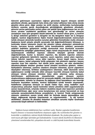 Mukaddime
Görevini getirmeyen uyarmalara rağmen görevinde başarılı olmayan sürekli
gözetleme altında, geçmişinde hata etmiş olan kabul edilemez hata etmiş olanda
gözetim altına girer, diğer yandan ise sicilli olanlar, sicillerinden kurtulamadığı
sicillerin uzaması gerek duyulduğunda görüldüğünde gözetleme altındadır,
görevini yerine getirmekte zorluk çeken sıkı şekildi işine bağlanmayan her an için
sorun yaratan vazifelerini geciktiren tam görevlendiği an verimi olmayan
yavaşlayan veya işini gevşeten büyük bakımda öz- kontrol altına girer, iç kontrol
iç denge sistemini gerektirir iç dengeler ise diş dengelere dışlar ise iç dengeye
bağlıdır, kontrol değerlendirme ilişkin hizmet değerlendirmesinde memnuniyet
içinde olmayan sürecinde kendine sunulan götürülen hizmetinden mutlu olmayan
başkasına kendi yoluyla yönelik çerçevede risk değerlendirilmesini bilmeyen, iç
kontrolde izleme izlemenin önemi üst yönetici izleme yöntemleri yönlendirme
kurulu, harcama kurulu yetkilileri, birim koordinatörün yetkileri, personelin
yetkileri teşkilatın gelişmenin verdiği olumsuzluk veya olumluluk acısından
değerlendirme sahipliğin gösterilmesi, doğru temel oluşumunda bir olmak üzere
sarsılmayacak nitelikleri taşıması sistemin isleyişini görmek izlemek
değerlendirmek, bunlar iç denetim raporları, diş denetim raporları sistemin
raporları gelişmenin işlemlerin raporları, uyum raporları, eylem planı raporları,
izleme takvimi raporları, sonuç ekler raporları, durum tespit raporu, durum
formatı raporu, temel çalışmalar birlik çalışmalar risk yöntemin raporları, kazanç
raporları oran faiz raporları, ileri dönük pirim raporları, yer alan standartlar;
idarelerin,dikkate almaları gereken temel yönetim kurallarını gösterir, rehber;
faaliyetlerin izlenmesi, yardımcı olanların amaçları izlenmesi, ayırım yapanların
ideolojileri izlenmesi, birlikten uzaklaşanların izlenmesi, etkili ekonomik verim
sağlamayanın verdiği neticede etkin olmayan hazırlıklı olmayan kontrolu kabul
etmeyen izleme olmayan mümkün kılan ektin sitemine sahip olmayan,
belirtilmeyen politikalarında siyasetlerinde uygun olmayan zeminin
oluşturulmasını sağlamayan genel bir çerçevede değildir, risk idarenin hedeflerine
ulaşmasındadır, temelin iyi oluşması ile sağlayan umut kaynakların varı hazırlığı
hazinenin kaynakları kontolu, kontrol faaliyetleri içinde temelin oluşmasıdır,
hedeflerine uzlaşması olmayan en büyük riskler taşır, amaç hedefleri zayıf
oluşturulmuş yolsuzluk rüşvet kontrolün izleme yönetime etkili uygulamalarıyla
zaman kazandırılmalı, ortamda risklerin modeline dayalı olan tasarımın yeninden
değerlendirilmesi, eğer zarar varsa karşılanması için zaman harcanmalı en kısa
zamanda sonuçlanmalıdır,İzleme prosedürleri, iç kontrol Tüzük anlaşmasında
sistemin, sisteminin zaman içinde etkili bir biçimde işleyip işlemediğine dair
bilgiyi sağlayacak biçimde tasarlanmalı ve uygulanmalıdır. İç diş kontrol
eksiklikleri, yönetim ile düzeltici önlemleri almaktan sorumlu kişiler tarafından
zamanında tespit edilmeli ve iletilmelidir.
Şüphesiz kurum müdürlerinin bazı vazifeleri vardır. Bunları yapmaları kendilerinin
başarılı olmasını ve kurumun hedeflerine ulaşmasını sağlar. Bu vazifelerden biri gözetim ve
kontroldür ve müdürlerin vaktinin büyük bölümünü almaktadır. Bu yüzden plan yapma ve
motivasyon gibi diğer işlerinden geri kalmaktadırlar. Cesaret ederek diyebiliriz ki ülkemizin
yönetimsel sorunlarından biri, çalışanların devamlı ve ciddi biçimde kontrolünün lüzumlu
 