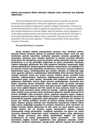 edilmiş davranışlarda dikkat edilmekle ciddiyete atılan adımlarda hep üstünlük
sağlanmıştır
Öz-kontrol hakkında özel bir tanım yapılmamıştır ama öz-kontrolün, dış gözetim-
kontrol söz konusu değilken bile verilen işlerin yapılmasını, uygunsuz ve kanunsuz
davranışların terk edilmesini sağlayan bir iç gözetim olduğunu söyleyebiliriz. Bir kimse dış
kontrol olmadan kendisine verilen işi yapmak için çaba gösteriyor ve az çalışma, savsaklama
gibi yanlışlara düşmüyorsa iç-kontrole sahiptir. Böyle bir durumda vazifeyi yapacağının ve
yanlışa düşmeyeceğinin garantisi olan bu davranış üzerinde dış kontrolün bir rolü yoktur ve
bu davranışın gösterilmesini sağlayan sadece iç gözetimdir. Buna göre şöyle bir formül
çıkarılabilir: Görevlerin (işin) yapılması+ Yanlıştan kaçınmak (İkisi de dış kontrol etkeni
olmadan)= Öz-kontrol.
Öz-kontrolün Önemi ve Faydaları
Hangi mevkide rütbede pozisyonlarda olursanız olun, kendinizi bilmek,
özünüzü bilmek kendinize gelmek ile kendinizi kontrol etmek, evvel her şeyi
kendinizde görmek kaçınılmaz muhtemel sapmalar olmadan gevşekliğe yol
amcamdan, yolunuza zarar olmadan kendinize ve ailenize çevrenize ülkemize
ileriyi gören ileri görüşünüze zararınız olmadan yanlışa alıkoyulan olmanız, yanlışı
durdurmanız iç ve diş güvenliğin sağlanması öz güven yaratmaktır özünüzde,
iradenin geleceğin güçlenmesi akıl zekâ geliştirme teknikleri kazanılması doğal
yollarla geliştirilmesi, iyileşme gücünüz faydaların göreceksiniz, yol bağlılığınız ile
yol almanız mantık zeka gücünüzle vücutlunuzun ruhunuzun arasında bağlantıyı
keşfetmekten geçer, tembelleşmeden geri adımlar atmadan iyi düşünmek çoğu
insan egzersiz yapmanın metabolizmayı hislendirdiğini ifade alanında ihtiyacıdır,
manada kurbanını arama sen kurban olursun, kendine güven vermekle insan
olmaktan boğazlanmaktan başkasının boğazlanmasından sorumlusun, kaderi
boğazlamak geçer, kader derken, üzerindeki kötü gelişmeleri adımın atmayan
gelişmeyen topluluklar üzerine düşen görevini yapmadığından, karşısında olan
kaderi suçlamaya devam etmişlerdir, erken kalkan erken yol almak, alarmdan
önce kendini uykuya vermeyen alarm saati gibi uyanan, sağlıklı beslenen sağlıklı
karar veren sağlıklı düşünen akil fikir mantık ile arayı açmayan, kendi ile yalnız
değildir, kendi sorunlarını çözen iradeli bir insandır, toplumu geliştiren modern
insan rahatlık veren sorunları çözen performans gösteren, insanlık derecesi ile öz
kontrol eksikliğini bilen sonuçlarını gören, yapılması gerekeni yapan, araştıran
hayatında yaşamına köklü ve bağlı oldukça iyi faydalar sağlandığı köz kontrolü ile
kullanabilmiş başarılar sağlamıştır süpür gelişmeler, irada beyin alın korteksi ile
tanışın der, fiziksel özellikleri yürüme ile kontrol etmede soruludur, konuşma
başarı düşünce gelişme eliminde yeni fonksiyonlar kazandırmış iradenin özüne
bağlı beynin geliştirdiği kapasitesi ile yüzlerce milyonlarca beyin hücrelerin bir
olduğu harcama eğilimi göstermesi ile tatlı yeme acı yeme şekerli yeme her
beyine gidenin ruh ile direnine yapıda deneyimlerin ışığında iradenin
azalmayacağı arttığı görülmüştür, kızdığında kızmaktan vaz gecen kin nefret
saçmayan düşmanlık beslemeyen insani potansiyel hazlara sahip uğraşmanın
sahip olduğu çevrelemiş olan dikkat geliştirdikleri dağıtıcı her şekilde
meditasyonun da iradeyi güçlendirmesi apaçık durumdadır –öz- kontrol
kıpırdamak, bağdaş kurarak içgüdülerine karşı gelişmeye çalışmak, nefsini
terekeden, dürtülere kapılmayan, gerçeği gören gözlerini kapatsa bile gerçeğin
 