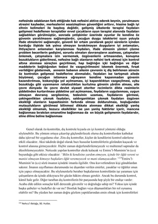 nefesinde odaklanan fark ettiğinde hak nefesini aktive ederek beynin, yorulmasını
stresini kaybeder, merkezlerini sessizleştiren güvenliğini arttırır, hissine bağlı iyi
zihnin kelimeleri ile başıboş değildir, gelişmiş ülkelerde terapisi faydaları
gelişmesi hedeflenen terapistler evvel çocukların oyun terapisi alanında faydaları
sağladıkları görülmüştür, sonrada yetişkinler üzerinde oyunlar ile kendine öz
güvenin yaratılmasını sağlamışlardır, çocuğun duygu isteklerini oyun yoluyla
ifade etmelerini sağlamıştır, güvenli bir ortam yaratarak geçici sürelerin içinden
kurduğu ilişkide tek yalnız olmayan bırakılmayan duyguların iyi anlamaları,
ihtiyaçların anlamaları karşılanması faydaları, ifade etmenin yönleri çözme
problem becerilerin gedişimi, sorunlu olmaları davranışların azalması, çatışmaları
önlemek, çatışmalara izin vermemek, özgüvenlerin artmasından, konuşma
bozuklukların giderilmesi, nefesine bağlı olanların nefsini terk etmesi için kontrol
altına alınması süreçten geçirilmesi, hap bağlılığın içki bağlılığın ve diğer
maddelerin bağlılığından tedavi ile vazgeçirilmesini istemek önermek, fırsat
verildiğini göstermek, annenin babanın ailenin çevrenin iç diş belirlenen sürecin
öz kontrolün gelişmesi hedeflerine alınmalıdır, faydaları ise tartışmalı ailede
büyümesi, çocuğun istismara uğrayanın kendine kapanmadan güvenin
kazandırılması, kıskançlığa yol açılmaması, içi kapanıklıktan vazgeçilmesi, uyku
bozukluğu gibi uyanmanın rahatsızlıktan kurtulma görenin yârdim alması, aile
çevre dünyada ile çevre devlet siyaset otoriter recimlerin dikta resimlerin
şiddetinden kurtarılması şiddetine yol açılmaması, faydaların uygulanması, uygun
olmayan davranış sergilenirse, tedavinin uzaması, faydalarını görmesi,
çekingenlikten çıkmak faydaları, saldırganlıktan çıkmak faydaları özgüven
eksikliği olanların kapasitesinin farkında olması doldurulması, boşluğundan
mutsuzlukların görülmesi bilinmesi dikkate alınması dikkat eksikliği yanlış
eksikliği olmamalı, bozucu eksiklikler ise yan yanlış faktörler içerir, inancına
bağlanması bırakılan emanetine bağlanması da en büyük gelişmenin faydalarıdır,
eline diline beline bağlanması
Genel olarak öz-kontrolün, dış kontrole kıyasla en iyi kontrol yöntemi olduğu
söylenebilir. Bu yöntem ortaya çıkarılıp güçlendirilecek olursa dış kontrollerden katbekat
daha işlevsel bir uygulama olur. Zira dış kontroller, kişiler de kendilerini kontrol ederlerse
etkili olacaktır. Aksi takdirde doğal olarak bazı hususlar kontrolörlerin gözünden kaçacak ve
kontrol alanına girmeyecektir. Hiçbir zaman değerlendirilemeyecek ve muhtemel sapmalar da
düzeltilemeyecektir. Neticede yapılan kontroller eksik kalacak ve Emiru’l-Muminin’in (a.s)
buyurduğu gibi etkisiz olacaktır: “Bilin ki kendisine yardım etmeyen, içinde bir öğüt vereni ve
manisi olmayan kimseye başkaları öğüt veremeyecek ve mani olamayacaktır.”219
Emiru’l-
Muminin’in (a.s) sözü insanın içindeki imanla ilgilidir. Onu kuvvetlendiren kişi günahlardan
sakınır. İmanın zayıflaması durumunda ise dışardan verilen emirler, yasaklar ve öğütler onun
için yapıcı olmayacaktır. Bu söylenenlerle beraber başkalarının kontrolünün işe yaraması için
çalışanların da içinde alıkoyucu bir gücün hâkim olması gerekir. Ancak bu durumda kontrol,
kâmil hale gelir. Diğer taraftan dış kontrollerin bir parçasında hep şöyle bir endişe vardır:
Acaba elde edilen sonuçlar kâfi derecede güvenilir ve doğruluğa sahip mi? Yoksa işin içinde
başka şaibeler ve hedefler de var mı? Dostluk bağları veya düşmanlıkları bir rol oynamış
olabilir mi? Bu yüzden her zaman doğru gözlem yaptıklarından emin olmak için kontrolörleri
219
Nehcu’l-Belağa, 90. Hutbe.
 
