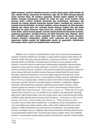 şüphe etmeyen, seçimini inkârdan koruyan, secimin dosta yapan, Allah dostları ile
olan, faydalı olması, kaçınılmaz ile olmaması, eğer der bir daha dünyaya gelecek
olsam secimim Aliye, Ali evladına yapardım, temelin taşları bağlılık ile bedir,
sabittir yerinden kıpraşamaz, fazileti bir irşadı bir olan, evvel icazetin almış
bulunan kutb-i cihanın yürütme davasında geri bırakmayan, dönmeyen, der
manada ise mahşer gününe koymayan davasın haktır, mandada ise, seçimini iyi
yapmak beceriyi bilmektir, kurumsal vazifesin, dünya dengesin alt üstü etmeden,
seçimini der ehlime göre ola, emanete ihanet etmeyen asaleti olan dini siyasi
değerlerin bir gören koruyun, insan kuran der, manada Aliyi gösterir Ali kuran,
kuran Alidir, secimi kurana göredir, kavram olarak demokrasi kavramda kurandır,
yaşatmak yaşamaktır, manada firavunu yok bilen Musa’dan olan, Manada Alinin
kılıcı zülfükârından olan. Analiz yaparken âlem içinde irade secimi olmalıdır,
zorlayıcı dayatma olmamalıdır, yezittin yezit uydurulan dini gerçeği yoktur
yaşamında nefsine yezitte bel bağlamadan secimi iyi yapmalıdır, lanetlenenin
davranışları birdir, seçimi ise lanetlenenden olmamaktır
Müdürün esas ve mühim vazifelerinden biri, kurum için işe yarar insan kaynaklarının
seçimidir. Kurumda muhtelif işler için doğru ve uygun kişilerin seçilmesi inkâr edilemez bir
zarurettir. Çünkü insan gücü, kurumun düşünsel ve operasyonel kollarıdır ve de hedeflere
ulaşmada mühim bir rükündür. Amaçlanan görevleri başarıyla yerine getirmek, ancak
liyakatli ve becerikli kişilerin hizmetlerinden faydalanmakla mümkündür. Bununla beraber
çalışanların seçimi uygun bir şekilde yapılmazsa ve liyakatli ve becerikli olmayan kişiler
seçilirse, bu kişiler kurumsal vazifelerini yerine getirmeyerekkurumun hedeflerine ulaşmasına
yardım etmeyecekleri gibi, kendileri kurumun başarısının önünde büyük bir engel olarak
duracaklar, fırsatların kaçırılmasına ve kurumun değerli bütçesinin boşa gitmesine sebep
olacaklardır. Kurumda seçimin önemi ve insan gücünün rolünün derecesini anlatabilmek için
İmam Ali’nin (a.s) liyakate değer verilmesini seçimin temel mihveri olarak gördüğünü
söylememiz yeterlidir. Kişilerin seçiminde ölçünün uzmanlıkları ve bağlılıkları olduğunu
söylemiştir. İslamî hükümette çalışanların bağlılıklarına göre kişilerin seçilmesi, ehline
verilmesi gereken bir emanettir. O işe liyakati ve becerisi olan kimselerin seçilmesi gerekir.
İmam, Malik Eşter’e şöyle buyuruyor: “İşleri onların en iyisine ver.”12
İmam Ali’ye (a.s) göre
muhtelif işlere seçilecek en iyi ve en liyakatli kişi, bir taraftan o işle ilgili gerekli uzmanlığa
sahip olmalı, diğer taraftan dindar, temiz aile çocuğu olmalı, hayâ ve güvenilirlik gibi olumlu
özelliklere sahip olmalıdır.İmam bu hususta şöyle buyuruyor: “Aralarından tecrübeli, hayâlı,
namuslu, ailesi temiz ve İslam’da daha önde olanları seç.”13
İmam Ali’nin (a.s) ısrarlı
tavsiyeleri esasınca İslamî düzen müdürlerinin ve mesullerinin, devlet memurluklarını ailevî
veya siyasi bağlara göre dağıtma hakları yoktur. Onlar, halkın yürütme işlerini aile asaleti
olmayan ve ahlaki faziletlerden uzak olan kimselere devredemezler. Aynı şekilde gerekli
beceriye, uzmanlığa, takvaya ve bağlılığa sahip olmayan kimselerin de İslami düzenin kurum
ve kuruluşlarındaki muhtelif işlere ve memuriyetlere gelmeye hakları yoktur. Zira müdürlük,
liyakatli ve uzman kişilere emanet edilmesi gereken çok önemli bir emanettir. Gerekli liyakate
12
A.g.e.
13
A.g.e.
 