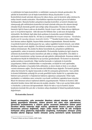 ve müfettişleri de başka kontrolörler ve müfettişler vasıtasıyla izlemek gerekecektir. Bu
şekilde bu kontrolörler için de başka kontrolörlere ihtiyaç duyulacaktır ve yine…
Kontrolörlerin kendi içlerinde alıkoyucu bir etken olursa, yani öz-kontrole sahip olurlarsa bu
endişe önemli oranda azalacaktır. Hazırladıkları raporlara duyulacak güven de katbekat
fazlalaşacaktır. Bununla beraber çalışanların dışardan kontrolleri, iç kontrol olmadan tam
olamayacağı gibi müfettişlerin kontrolleri de kendi içlerinde alıkoyucu bir etkenin desteği
olmadan birçok durumda gerekli işlevselliğe sahip olmayacaktır. İlaveten öz-kontrolün
önemiyle ilgili ki buna iş takvası da denebilir, birçok rivayet vardır. Hatta takvayı öğütleyen
ayet ve rivayetlerin hepsinin –ilahi takvanın bir bölümü olan- iş takvasını da kapsadığı
söylenebilir. Bu bölümle ilgili daha fazla açıklama öz-kontrolün zarureti bölümünde
yapılacaktır ama örnek olarak Hz. Ali’den (a.s) nakledilen bir rivayeti veriyoruz: “Kendinden,
kendin için bir murakıp (denetçi, kontrolör) belirle.”220
Kendini kontrol etme, sadece birkaç
özel duruma mahsus değildir, hayatın bütün alanlarını kapsamaktadır. Bununla beraber
rivayetlerde kontrol adı altında geçen her şey, sadece içgüdüleri kontrol etmeyle, yani ahlaki
kurallara riayetle sınırlı değildir. Zira bilimsel ıstılahta rivayet mutlaktır ve özel bir duruma
mahsus kılınmamıştır. Bu yüzden bu düstur kurumlarda da, çalışanların işahlâklarına
uygulanabilir, onları öz-kontrole yönlendirebilir. Öz-kontrolün faydalarıyla ilgili olarak bu
yöntemin dış kontrollere kıyasla masrafının çok daha az olduğu söylenebilir. Zira dakik ve
sıkı kontrol sistemlerinin varlığı, kuruma çok ağır giderler yüklemektedir. Kurumun imkân ve
kaynaklarının büyük bir bölümünü bu işe ayırması gerekmektedir. Öz-kontrol ise ekonomik
açıdan neredeyse masrafsızdır. Diğer taraftan kurumda ve toplumda öz-kontrolün
yaygınlaşması, bütün iş imkânlarından ve araçlarından, en küçük bir israf yapılmadan,
dökülüp saçılmadan ve kaynaklar heba edilmeden, iş süresi olarak en fazla ve en yüksek
verimin alınmasını sağlar. Zira bu hususlar dinî kültürde karşıt değerdir. Öz-kontrol gücüne
sahip olan kimseler bu olgular karşısında en ufak bir yumuşama göstermezler. Aynı şekilde
öz-kontrol kültürünün yerleştiği bir çevrede genellikle kişiler faydalı bir iş yapmadan önce
beklenti içine girmezler ve başkalarının haklarını çiğnemeye yanaşmazlar. Onlar toplu
menfaatlere ve imkânlara zarar vermezler veya kendi vazifelerini yapmakta kusur etmezler.
Böyle bir durumun neticesi toplumsal adaletin yaygınlaşmasıdır. Nitekim öz-kontrol, ilahî
etkenlerle beraber olursa ilahî takvanın da mısdakı olacaktır. Takva için sayılan bütün etkiler
ve bereketler, iş takvasını da kapsamaktadır. Böyle bir takva veya öz-kontrol, kişinin
kendisinin üzerinde bile çok etki ve berekete sebep olmaktadır ki İslamî kaynaklarda bunlara
değinilmiştir.
Öz-kontrolün Zarureti
İnsani sevmeyenler, yolu sevmezler âlemlere rahmet olandan uzak kalırlar,
gelmiş geçmişlerin bilmezler, sizlere güvenir biri olanı niçin yalanlarsınız,
güveninizi kaybedersiniz o sizlerin güven vermenizi beklerken sizlere gelen
davetten bilmez haberdar değil misiniz, gönüllerde İmam’a pencere açanlar
devamında yolunun değilimdir, doğru yolda olanlar birlik ile aile örneğiyle
terbiyesin almış göstermiş doğruluklar sergilemiş, muhatapları olmayan yanlış
hareket ederler doğruya teslim olmazlar yanlış zeminlerin içinde bulunanlar
220
Gureru’l-Hikem ve Durru’l-Kelem, 2429. Hadis.
 