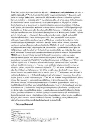 İslam’daki yerinin ölçüsü sayılmaktadır. Öyle ki “Allah katında en üstününüz en çok takva
sahibi olanınızdır.”226ayeti, İslam’da ölümsüz bir slogana dönüşmüştür.227
Takvanın çeşitli
dallarının olduğu dikkatlerden kaçmamalıdır: Malî ve ekonomik takva, cinsel ve toplumsal
takva, siyasî takva ve benzerleri gibi.228
Bu çalışmada daha çok iş takvasıyla ilgilenilmektedir.
Bu, işte kendini koruma ve öz-kontrollü olmaya karşılık gelmekte, işi yaparken kendini
kontrol etme ve de az çalışmaktan ve hıyanetten kaçınma anlamını taşımaktadır. Elbette şu
nokta gözden kaçırılmamalıdır:Kurumda öz-kontrolsadece kurumsal vazifeleri yapmayı değil,
bundan ötesini de kapsamaktadır. Şu anlamda ki ahlaki korunma ve başkalarıyla yanlış sosyal
ilişkiler kurmaktan sakınma da öz-kontrol alanına girmektedir. Kurum çatısı altındaki kişilerin
gıybet, iftira, kavga ve çekişme gibi durumlardan uzak durmaları ve kendi aralarındaki
ilişkilerde İslamî ahlaka riayet etmeleri gerekir.Zira ilahi takva mutlak olarak tavsiye
edilmiştir, yaşamın bütün alanlarını kapsar ve Müslüman insan ister kurumda ister başka
durumlarda buna riayet etmekle vazifelidir. Bir diğer önemli nokta, kurumda öz-kontrol
vazifesinin sadece çalışanlara mahsus olmadığıdır. Müdürler de kendi yönetim alanlarında iş
ve yönetim ahlakına riayet ederek ayrımcılık, rüşvet almak, kaynakları israf etmek gibi her
türlü yanlıştan uzak durmalıdırlar. Öz-kontrol vazifesini müdürler için birkaç kat daha zaruri
kılan, müdürlerin ve mesullerin rol model olmaları ve çalışanların onlardan etkilenmeleridir.
Müdürlerde öz-kontrol o kadar zaruridir ki Emiru’l-Muminin (a.s) valilerine yazdığı
mektuplarda her şeyden önce onlara bunu tavsiye ediyor ve bu vazifeyi kulaklarına küpe
yapmalarını buyuruyordu. Malik Eşter’e yazdığı ahitnamesinde şöyle buyuruyor: “(Önce) ona
ilahi takvayı ve Allah’ın kitabında (Kuran) emrolunduğu şeylere itaat ederek tabi olma
yolunda fedakârlığı buyuruyor… Yine ona yersiz isteklerini alt etmesini,nefsin vesveseleri
sırasında takvayı kendine ölçü edinmesini buyuruyor.”229
Yine İmam, idarecilerinden biri
olan İbn-i Abbas’a şöyle buyuruyor: “Ey Abbas’ın oğlu! Sana üzerlerinde velayet hakkı
verilen kimseler hakkında ilahi takvaya ve adalete riayet et.”230
Muhammed bin Ebu Bekir’e
mektubunda da takvaya ve öz-kontrole değinerek şöyle buyuruyor: “İmam ona ilahi takvaya
riayeti, gizlide ve açıkta itaati emrediyor.”231
Hz. Ali’nin bu kadar tavsiyede bulunması, bütün
işlerde ilahi takvanın ve idarecilerde ve müdürlerde öz-kontrolün zaruretini gösterir
niteliktedir. Onların çalışanlardan daha fazla takvalı olmaları gerekmektedir. İmam (a.s)
özellikle idarecilerine böyle tavsiyelerde bulunduğundan, bu tavsiyelerin daha çok iş ve idare
alanında takvalı ve öz-kontrollü olmayla ilgili olduğu sonucu çıkarılabilir. Her ne kadar bu
tavsiyeler başka bir şekilde bütün kişileri ve alanları kapsasa da, özellikle idareciler, bütün
işlerde, özellikle de hükümet ve yönetim işlerinde öz-kontrolle vazifelidir. Müdürlerde öz-
kontrolün zarureti, onların yolsuzluklarını örtbas etmenin kanunî yollarıyla aşina olduklarını,
kolayca yolsuzluklarına bahane üretebileceklerini ve kanunî kaçış yollarıyla kendilerini
aklayabileceklerini bildiğimizde kendini daha çok göstermektedir.
Öz-kontrol Etkenleri
226
Hucurat/13.
227
Tefsir-i Numune, c. 1, s. 80.
228
A.g.e., s. 81.
229
Nehcu’l-Belağa, 53. Mektup.
230
Sima-yı Kargozaran-ı Ali bin Ebî Talib Emiru’l-Muminin (a.s), c. 2, s. 345.
231
Nehcu’s-Saadeti fî Müstedrek-i Nehcu’l-Belağa, c. 4, s. 109.
 