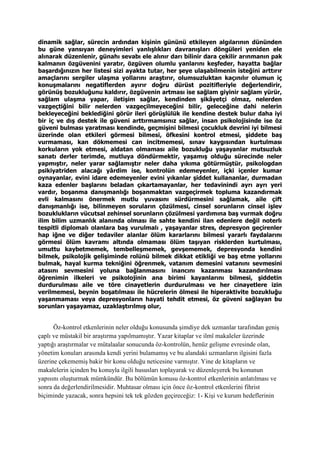 dinamik sağlar, sürecin ardından kişinin gününü etkileyen algılarının dününden
bu güne yansıyan deneyimleri yanlışlıkları davranışları döngüleri yeniden ele
alınarak düzenlenir, günahı sevabı ele alınır darı bilinir dara çekilir arınmanın pak
kalmanın özgüvenini yaratır, özgüven olumlu yanlarını keşfeder, hayatta bağlar
başardığınızın her listesi sizi ayakta tutar, her şeye ulaşabilmenin isteğini arttırır
amaçlarını sergiler ulaşma yollarını araştırır, olumsuzluktan kaçınılır olumun iç
konuşmalarını negatiflerden ayırır doğru dürüst pozitifleriyle değerlendirir,
görünüş bozukluğunu kaldırır, özgüvenin artması ise sağlam giyinir sağlam yürür,
sağlam ulaşma yapar, iletişim sağlar, kendinden şikâyetçi olmaz, nelerden
vazgeçtiğini bilir nelerden vazgeçilmeyeceğini bilir, geleceğine dahi nelerin
bekleyeceğini beklediğini görür ileri görüşlülük ile kendine destek bulur daha iyi
bir iç ve dış destek ile güveni arttırmamsınız sağlar, insan psikolojisinde ise öz
güveni bulması yaratması kendinde, geçmişini bilmesi çocukluk devrini iyi bilmesi
üzerinde olan etkileri görmesi bilmesi, öfkesini kontrol etmesi, şiddete baş
vurmaması, kan dökmemesi can incitmemesi, sınav kaygısından kurtulması
korkuların yok etmesi, aldatan olmaması aile bozukluğu yaşayanlar mutsuzluk
sanatı derler terimde, mutluya döndürmektir, yaşamış olduğu sürecinde neler
yapmıştır, neler yarar sağlamıştır neler daha yıkıma götürmüştür, psikologdan
psikiyatriden alacağı yârdim ise, kontrolün edemeyenler, içki içenler kumar
oynayanlar, evini idare edemeyenler evini yıkanlar şiddet kullananlar, durmadan
kaza edenler başlarını beladan çıkartamayanlar, her tedavinindi ayrı ayrı yeri
vardır, boşanma danışmanlığı boşanmaktan vazgeçirmek topluma kazandırmak
evli kalmasını önermek mutlu yuvasını sürdürmesini sağlamak, aile çift
danışmanlığı ise, bilinmeyen soruların çözülmesi, cinsel sorunların cinsel işlev
bozuklukların vücutsal zehinsel sorunların çözülmesi yardımına baş vurmak doğru
ilim bilim uzmanlık alanında olması ile sahte kendini ilan edenlere değil noterlı
tespitli diplomalı olanlara baş vurulmalı , yaşayanlar stres, depresyon geçirenler
hap iğne ve diğer tedaviler alanlar ölüm kararlarını bilmesi yararlı faydalarını
görmesi ölüm kavramı altında olmaması ölüm taşıyan risklerden kurtulması,
umuttu kaybetmemek, tembelleşmemek, gevşememek, depresyonda kendini
bilmek, psikolojik gelişiminde rolünü bilmek dikkat etikliği ve baş etme yollarını
bulmak, hayal kurma tekniğini öğrenmek, vatanım demesini vatanını sevmesini
atasını sevmesini yoluna bağlanmasını inancını kazanması kazandırılması
öğrenimin ilkeleri ve psikolojinin ana birimi kayanlarını bilmesi, şiddetin
durdurulması aile ve töre cinayetlerin durdurulması ve her cinayetlere izin
verilmemesi, beynin boşatılması ile hücrelerin ölmesi ile hiperaktivite bozukluğu
yaşanmaması veya depresyonların hayati tehdit etmesi, öz güveni sağlayan bu
sorunları yaşayamaz, uzaklaştırılmış olur,
Öz-kontrol etkenlerinin neler olduğu konusunda şimdiye dek uzmanlar tarafından geniş
çaplı ve müstakil bir araştırma yapılmamıştır. Yazar kitaplar ve ilmî makaleler üzerinde
yaptığı araştırmalar ve mütalaalar sonucunda öz-kontrolün, henüz gelişme evresinde olan,
yönetim konuları arasında kendi yerini bulamamış ve bu alandaki uzmanların ilgisini fazla
üzerine çekememiş bakir bir konu olduğu neticesine varmıştır. Yine de kitapların ve
makalelerin içinden bu konuyla ilgili hususları toplayarak ve düzenleyerek bu konunun
yapısını oluşturmak mümkündür. Bu bölümün konusu öz-kontrol etkenlerinin anlatılması ve
sonra da değerlendirilmesidir. Muhtasar olması için önce öz-kontrol etkenlerini fihrist
biçiminde yazacak, sonra hepsini tek tek gözden geçireceğiz: 1- Kişi ve kurum hedeflerinin
 