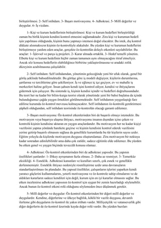 birleştirilmesi. 2- Self istihdam. 3- Başarı motivasyonu. 4- Adhokrasi. 5- Millî değerler ve
duygular. 6- İş vicdanı.
1- Kişi ve kurum hedeflerinin birleştirilmesi: Kişi ve kurum hedefleri birleştirildiği
zaman bu birlik kişinin kendini kontrol etmesini sağlamaktadır. Zira kişi ve kurumun hedefi
işin yapılması olduğunda, kişinin bunu yapmayı istemesi doğal olacaktır. Bu istek, dış kontrol
dikkate alınmaksızın kişinin öz-kontrolüyle alakalıdır. Bu yüzden kişi ve kurumun hedeflerini
birleştirmeye yardım eden araçlar, gerçekte öz-kontrolün dolaylı etkenleri sayılabilirler. Bu
araçlar: 1- İşlevsel ve parça iş projeleri. 2- Karar almada ortaklık. 3- Hedef temelli yönetim.
Elbette kişi ve kurum hedefinin hiçbir zaman tamamen aynı olmayacağını itiraf etmeliyiz.
Ancak söz konusu hedeflerin olabildiğince birbirine yaklaştırılmasına ve aradaki zıtlık
düzeyinin azaltılmasına çalışılabilir.
2- Self istihdam: Self istihdamdan, yönetimin geleceğinde yeni bir ufuk olarak, genel bir
görüş şeklinde bahsedilmektedir. Bu görüşe göre iş modeli değişiyor, kişilerin durumlarına,
şartlarına ve tercihlerine göre şekilleniyor. İş ve eğlence iç içe geçiyor, ev ve mahalle iş
merkezleri haline geliyor. İnsan şahsen kendi işini kontrol ediyor, kendisi ve ihtiyaçlarını
gidermek için çalışıyor. Bu sistemde iş, kişinin kendisi içindir ve hedefleri doğrultusundadır.
Bu teori her ne kadar bir bilim-kurgu teorisi olarak yönetimde yeni bir bahsi başlatsa da içinde
bulunduğumuz çağda yaygın örnekleri görülmemektedir. Self istihdamın yaygınlaştığı farz
edilirse kurumda öz-kontrol mevzusu kalmayacaktır. Self istihdamın öz-kontrolü gerektirmesi
şüpheli olduğundan, self istihdam teorisinde öz-kontrolün olacağı garanti edilemez.
3- Başarı motivasyonu: Öz-kontrol etkenlerinden biri de başarılı olmayı istemektir. Bu
motivasyon veya başarıya ulaşma ihtiyacı, motivasyonu insanın dışından içine çeken ve
kontrolü kişinin kendisine aktaran en yaygın araçlardandır. Bu motivasyon her ne kadar kişiyi
vazifesini yapma yönünde harekete geçirse ve kişinin kendisini kontrol ederek vazifesini
yerine getirip başarılı olmasını sağlasa da genellikle kurumlarda bu tür kişilerin sayısı azdır.
Eğitim yoluyla da kişilerde motivasyon duygusu oluşturulamaz. Zira motivasyon bir noktaya
kadar sonradan edinilebilirdir ama daha çok zatîdir, sadece eğitimle elde edilemez. Bu yüzden
bu etken genel ve yaygın biçimde teveccüh konusu olamaz.
4- Adhokrasi: Öz-kontrol etkenlerinden biri de adhokrasi yapısıdır. Bu yapının
özellikleri şunlardır: 1- Dikey ayrışmanın fazla olması. 2- Daha az resmiyet. 3- Temerküz
eksiikliği. 4- Esneklik. Adhokrasi kanunları ve kuralları sınırlı, çok esnek ve genellikle
derlenmemiştir. Esneklik ihtiyacı nedeniyle resmîleştirme azdır ama davranışların
standartlaştırılması ön plandadır. Bu yapısal özellikler, çalışanların işlerini yaparken kendi
yaratıcı güçlerini kullanmalarını, yeterli motivasyona ve öz-kontrole sahip olmalarını ve de
aldıkları kararların sadece kendileri için değil, kurum için en iyi kararlar olmasını sağlar. Bu
etken incelenirse adhokrasi yapısının öz-kontrol için uygun bir zemin hazırladığı söylenebilir.
Ancak bunun öz-kontrol etkeni rolü olduğunu söylemeden önce düşünmek gerekir.
5- Millî değerler ve duygular: Öz-kontrol etkenlerinden bir diğeri millî değerler ve
duygulardır. Kendine, diğerlerine ve ülkeye bağlılık, köklü bir vazife duygusu, devamlı
ilerleme gibi duyguların öz-kontrol ile yakın irtibatı vardır. Milliyetçilik ve vatanseverlik gibi
diğer değerlerin de öz-kontrol üzerinde kayda değer rolü vardır. Bu yüzden bazıları
 