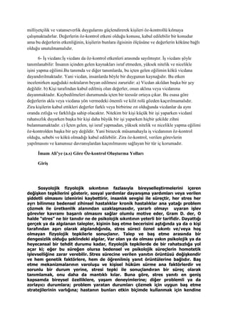 milliyetçilik ve vatanseverlik duygularını güçlendirerek kişileri öz-kontrollü kılmaya
çalışmaktadırlar. Değerlerin öz-kontrol etkeni olduğu konusu, kabul edilebilir bir konudur
ama bu değerlerin etkenliğinin, kişilerin bunlara ilgisinin ölçüsüne ve değerlerin köküne bağlı
olduğu unutulmamalıdır.
6- İş vicdanı:İş vicdanı da öz-kontrol etkenleri arasında sayılmıştır. İş vicdanı şöyle
tanımlanabilir: İnsanın içinden gelen kaynakları israf etmeden, yüksek nitelik ve nicelikle
işini yapma eğilimi.Bu tanımda ve diğer tanımlarda, bu içten gelen eğilimin kökü vicdana
dayandırılmaktadır. Yani vicdan, insanlarda böyle bir duygunun kaynağıdır. Bu etken
incelenirken aşağıdaki noktaların beyan edilmesi zaruridir: a) Vicdan akıldan başka bir şey
değildir. b) Kişi tarafından kabul edilmiş olan değerler, onun aklına veya vicdanına
dayanmaktadır. Kaybedilmeleri durumunda içten bir teessür ortaya çıkar. Bu esasa göre
değerlerin akla veya vicdana yön vermedeki önemli ve kilit rolü gözden kaçırılmamalıdır.
Zira kişilerin kabul ettikleri değerler farklı veya birbirine zıt olduğunda vicdanlar da aynı
oranda zıtlığa ve farklılığa sahip olacaktır. Nitekim bir kişi küçük bir işi yaparken vicdanî
rahatsızlık duyarken başka bir kişi daha büyük bir işi yaparken hiçbir şekilde zihni
bulanmamaktadır. c) İçten gelen, işi israf yapmadan, yüksek nitelik ve nicelikle yapma eğilimi
öz-kontrolden başka bir şey değildir. Yani birazcık müsamahayla iş vicdanının öz-kontrol
olduğu, sebebi ve kökü olmadığı kabul edilebilir. Zira öz-kontrol, verilen görevlerin
yapılmasını ve kanunsuz davranışlardan kaçınılmasını sağlayan bir tür iç korumadır.
İmam Ali’ye (a.s) Göre Öz-kontrol Oluşturma Yolları
Giriş
Sosyolojik fizyolojik sıkıntının fazlasıyla bireyselleştirmelerini içeren
değişken tepkilerini gösterir, sosyal yardımlar dayanışma yardımları veya verilen
şiddetli olmasını izlenirini kaybettirir, insanlık sevgisi ile süreçtir, her stres her
ayrı bilinmez bedensel zihinsel hastalıklar kronik hastalıklar ana yatağı problem
çözmek ile üretkenlik alanından uzaklaşmasıdır, yararlı olmayı uyaran işlev
görevler kavramı başarılı olmasını sağlar olumlu motive eder, Gram D. der, O
halde “stres” ne bir tanıdır ne de psikolojik sıkıntının yeterli bir tarifidir. Dayattığı
gerçek ya da algılanan talepler, kişinin baş etme becerisini aştığında ya da o kişi
tarafından aşırı olarak algılandığında, stres süreci öznel sıkıntı ve/veya hoş
olmayan fizyolojik tepkilerle sonuçlanır. Talep ve baş etme arasında bir
dengesizlik olduğu şeklindeki algılar, Var olan ya da olması yakın psikolojik ya da
heyecansal bir tehdit durumu kadar, fizyolojik tepkilerde de bir rahatsızlığa yol
açar ki; eğer bu süreğen olursa bedensel ve psikolojik süreçlerin homotetik
işlevselliğine zarar verebilir. Stres sürecine verilen yanıtın örüntüsü değişkendir
ve hem genetik faktörlere, hem de öğrenilmiş yanıt örüntülerine bağlıdır. Baş
etme mekanizmalarının varoluşu ve kişisel hüküm sürme ana faktörlerdir ve
sorunlu bir durum yerine, stresi tepki ile sonuçlandıran bir süreç olarak
tanımlamak, onu daha da mantıklı kılar. Buna göre, stres yanıtı en geniş
kapsamda bireysel özelliklere, yaşam deneyimlerine; diğer problemli ya da
zorlayıcı durumlara; problem yaratan durumları çözmek için uygun baş etme
stratejilerinin varlığına; hastanın bunları etkin biçimde kullanmak için kendine
 