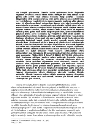 bile kolaylık gösterendir, Görevini yerine getirmeyen insani değerlerin
kaybeden yolundan ayrılan hakka kulluk etmeyen bir anne babaya karşı
gelmiş gibi sayılır veya anasına babasına karşı gelende (hakların
ödeyemediği için) cennete giremez, iman sahibi olmayan ağaç yetiştirmez,
meyvesini alamaz, ya yetiştirmiş ise keser meyvesini bırakmaz, yâda ağaçları
keser, bir ağacı kesen kendi kolunu dalını kesmiş olur, ağaç kesmeyin ağaç
kesenin ömür uzun olmaz, cennetine girmesi mümkün değildir ağacı bilerek
kesmek insanı Allahın yarattığını bilerek kıymıştan sayılır, doğaya bakmak
doğanın hakkını korumak, karışı kocasına itaat etmeli iman ile koçasıda
karısın iyi kötü günde itaat etmeli sevgisini yıkmamalı, gönlünü incitmemeli
çocukları olursa şayet çocuklarını iyi yetiştirmeli iman ahlak eğitimi ile
kutsatmalı, iman ehlinin ibadetinde zikir ise Aallahı zikretmek yolunda Allah
dostlarını zikretmek, niyaz niyet için gayret yolda olmak ibadet etmek için
azabından kurtulmak hayırlı faydalı amelleri yapmak, duada bulunmak
yüzlerini kara çıkartmamak yüzlerin kararacağı günde alnı ak nübüvvetiyle
kalmak, Allahtan Allah yolunda toprağını düşmanlardan kurtarmak, işgalden
kurtarmak esir düşmemek ibadetinde esir alınmamak boynun eğmemek,
cenneti istemek Allahtan şehitlik dilemek imanın ile beraber olmak bırakılan
emanetin ile bütün olmaktır, yalan hakaret edilmemelidir, iftira
atılmamalıdır, ırıza namusa söz dil uzatılmamalıdır, insanı kıracak her sözden
uzak durmaktır, PEYGAMBER E SALAT-U SELAM GETİRMEK, ehlibeytine,
Allah dostlarına şehitlere gazilere selam getirmek, imanınla rahatsız
olacağın pişman olacağın her şeylerden sakınmak düşünmek Allah in
emirlerini yerine getirirken çiğnemeden evvel düşünmek, manada katil
olmadan evvel düşünmek katillikten geçmektir, yüz kızartacak olandan
geçmektir, büyük günde gelecek azabın gazabın ecrin kaçınılmaz işlenen
günahların karşılığın da derecenin karşılığını bulacağından şüphe etmemek,
Allaha itaat edenlerden olmak ibret alanlardan olmak, kıyamet günü Allah in
huzurun çıkarılacağını bilmek düşünmek, dünyada yaptığını bilmek,
yapılanları bilmek, kimsenin malına mülkün parasına eşyasına zimmetine
zarar etmemek ırzına zarar getirmemek, namusu gibi bilmek şerefi gibi
bilmek gözleri gibi korumak,
İman ve dinî inançlar, İslam’ın değerler sistemine bağlılıkla beraber öz-kontrol
oluşturmada çok önemli etkenlerdendir. Bu noktayı ispat için öncelikle dinî inançların ve
değerler sisteminin her birinin mahiyetinin bilinmesi lazımdır. Zira inançların ve İslamî
değerlerin anlatılmasıyla öz-kontrolün bunlardan kaynaklandığı ve birbirlerinden ayrılamaz
oldukları ortaya çıkmaktadır. İçten gelen koruma da gerçekte bunlardan doğmuştur ve İslamî
değerlerden birisidir. Dinî hakikatlere ve İslamî inançlara iman ne kadar kuvvetli olursa,
değerlere bağlılık da o kadar fazla ve neticede öz-kontrol daha güçlü olur. a) İman: İman
aslında kalpten inanıştır. İman, bir mefhumu bilme ve ona yönelme sonucu ortaya çıkan kalbî
ve ruhî bir durumdur. Bu iki etkenin kuvvetlenmesi veya zayıflamasıyla kemale veya
noksanlığa doğru gider.232
İman, marifet ve eğilim unsurlarını içinde barındırdığından amel ile
sıkı bir irtibat kurar ve amelsiz imanı imkânsız kılar. Zira imanlı şahsın, iman ettiği şeyin
gereklerini yapmak üzere genel bir karar alması, imanın gereklerindendir.233
Bu, kendisine
değerler veya değer sistemi denen, olması ve olmaması gereken ameller silsilesidir. İnançlar
232
Misbah, Muhammed Takî, Amurzeş-i Akaid, c. 3, s. 127.
233
A.g.e., s. 137.
 