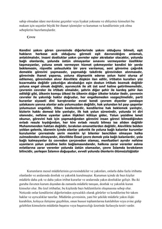 sahip olmadan idare mevkisine geçenler veya liyakat yoksunu ve ehliyetsiz kimseleri bu
makam için seçenler büyük bir ihanet işlemişler ve kurumun ve kendilerinin yok olma
sebeplerini hazırlamışlardır.
Çevre
Kendini yakını gören çevresinde diğerlerinde yakını olduğunu bilmeli, eşit
hakların herkese acık olduğunu görmeli eşit davranıldığını anlamalı,
anlatılmalıdır, insani dostluklar yakın çevreler eşler akrabalar olacaktır, yolunda
bağlı olanlarda, yolunda üstün olmayanlar sınavını vermeyenler özellikler
taşımayanlar, yoluna emek vermeyen hizmet çekmeyenler kendini bir yerde
beklemesin, rüşvetle yolsuzlukla bir yere varılamaz, seni görevine çağırdık
demekle görevini yapmasıdır, yapmadığı takdirde görevinden alınmasıdır,
görevinde ihanet yaparsa, yoluna düşmanlık ederse yolun haini olursa af
edilemez, görevinden alınır Alevilikte düşkün ilan edilir, irtibatın kuralları yüz
kızarmakta değildir yakınlığın akrabalığın eşin dostun irtibatı bozmak değildir
yoluna engel olmak değildir, ayırımcılık ile alt üst sınıf haline getirilmemelidir,
çevrenin cevreler ile irtibatı olmalıdır, şehrin diğer şehir ile kardeş şehir ilan
edildiği gibi, ülkenin komşu ülkesi ile ülkenin düğer ülkeler kıtalar iledir, çevrenin
cevreler ile yakınlığı haktır doğrudur, her engellemeden vazgeçilmelidir, parti
kuranlar siyaseti dini karıştıranlar evvel kendi çevrem diyenler yandaşın
yalakasını yanına alanlar asla yolumuzdan değildir, hak yolundan kıl payı şaşanlar
yolumuzun engelidir, itibarı kesilenlerdir, kendilerine hak beklemek yanlıştır,
bizlerin hakkı demesi bile yanlıştır, ilk hak yolun sürenindir, yolunda iri diri
olanındır, nefsine uyanlar yakın ilişkileri kötüye gider, Yolun yezidine lanet
okunur, görevini hak için yapmadığından görevini insan görevi bilmediğinden
evladı resule kıydığından, her kim evladı resulü bilmez ise aliden değildir
Muhammenden haktan değildir, bırakılan emanetlerden değildir, Alevilikte belden
yoldan gelenle, idarenin içinde olanlar yakınlık ile yoluna bağlı kalanlar kurumlar
kurulumlar çevresinde yerin mevkiin iyi bilenler bencilden olmayan halka
zulmedenden olmayandır, Alevilikte Özsel çevre demek yola bağlı kalanlardır, yola
bağlı kalmayanlar öz cevreden çerçeveden olamaz, menfaatleri ayrıdır nefsine
uyanların yolun yezidine belin bağlamasındandır, halkına zarar verenler aslına
evlatlarına zarar verenler yolunda üstün olamazlar, çevre İslamda bırakılanın
bilincidir, yerleşen İslamın doğuşudur, evveli yolunda ölenlerin ölümsüzlüğüdür
Kurumların mesul müdürlerinin çevresindekiler ve yakınları, onlarla daha fazla irtibatta
olanlardır ve aralarında dostluk ve yakınlık kurulmuştur. Kurumun içinde de bazı kişiler
müdürle daha çok ve daha yakın irtibat kurarlar ve aralarında yakın dostluklar gelişir. Bu iki
guruba ilaveten kurum dışından da zamanla müdürle tanışan, dostluk ve yakınlık kuran
kimseler olur. Bu özel irtibatlar, bu kişilerde bazı beklentilerin oluşmasına sebep olur.
Neticede onlar kendilerini diğerlerinden ayrıcalıklı olarak görürler ve kendilerine bir takım
haklar ve ayrıcalıklar tanırlar. Müdürün çevresinin, yani bir şekilde müdürle yakın ilişki
kurabilen, kolayca iletişime geçebilen, onun hususi toplantılarına katılabilen veya evine gidip
gelebilen kimselerin müdürün başarısı veya başarısızlığı üzerinde fazlasıyla tesiri vardır.
 