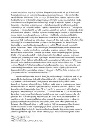 arasında meada iman, değerlere bağlılıkta, dolayısıyla öz-kontrolde çok güçlü bir etkendir.
Kıyamet sonrasında her şeyin sorgulanacağına, insanın amellerinden ve davranışlarından
mesul olduğuna, ilahi hesaba, ödüle ve cezaya dair inanç, insan üzerinde şaşırtıcı bir tesir
bırakmakta ve onu öz-kontrollü hale getirmektedir. Böyle bir inancın canlı ve hâkim olduğu,
bütün damarlarında aktığı ve herkesin buna bağlı olduğu bir toplumda şüphesiz akla uygun
kanunların ve kuralların uygulanmasında ve başkalarına zulmün ve haklarına tecavüzün
önlenmesi için zor kullanmaya ve baskı yapmaya daha az ihtiyaç duyulacaktır. Yine şüphesiz
az çalışma ve müsamahakârlık kaynaklı sorunlar önemli ölçüde azalacak ve kişi yaptığı işlerin
sıhhatine dikkat edecektir. Kişisel ve toplumsal davranışlara yön vermede ve işlerin ıslahında
meada inancın önemi, Peygamberlerin sözlerinin ve halkla olan sohbetlerinin büyük bir
bölümünü kapsayacak kadar çoktur.Hatta onların, mead aslını ispatlamak için gösterdikleri
çabanın, tevhidi ispatlamak için gösterdikleri çabadan çok daha fazla olduğu söylenebilir. Zira
halkın çoğu bu esası kabullenmemek için daha fazla direnç gösterir. Bu direncin sebebi
kayıtsızlığa ve sorumluluktan kaçmaya olan meyil olabilir. Meada inanmak sorumluluk
yaratır, insanlardaki takvayı ve öz-kontrolü eğitir, onların harama ve günaha bulaşmalarını
önler. Meada ve amellerinin hesabının sorulacağına gerçekten inananlar, aldıkları ücret
karşısında vazifelerini nitelik ve nicelik açısından iyi bir şekilde yapmayı gerekli görürler.
Çünkü böyle yapmazlarsa eksik ve beğenilmeyen işleri karşılığında alacakları ücretin caiz
olmayacağını ve fıkhî açıdan haram sayılacağını, harcadıkları takdirde uhrevî cezayı ardından
getireceğini bilirler. Bu konu hakkında Emiru’l-Muminin (a.s) şöyle buyuruyor: “Dünyanın
helalinde (helal nimetlerinde) hesap vardır ve haram yoldan elde edileninde ceza.”234
İmam
Ali (a.s), Malik Eşter’e hitaben yazdığı mektubunda ona zulüm etkeni olan sıfatlardan uzak
durmasını buyurduktan sonra meadı anmanın, kendini koruma ve yanlış davranışlardan
kaçınma üzerindeki önemini şöyle anlatıyor: “Kıyameti ve Rabbine doğru geri döneceğini
çokça anmazsan asla kendine hâkim olamazsın!”235
İmanın dereceleri vardır. Zayıftan başlar, en yüksek dereceye kadar devam eder. Bu güç
ve zayıflık, bundan önce de söylendiği gibi marifet ve kalbî eğilim etkenlerine bağlıdır. Bu
ikisi ne kadar fazla olursa iman o kadar güçlenir. İman kemâle erdikçe de öz-kontrol
kuvvetlenir. Bu durum nihayetinde ismet dediğimiz hadde ulaşır ve ismet makamına ulaşan
kişi masum ismini alır. Masum, hiçbir şekilde hataya düşmeyen kimsedir. Zira takva ve öz-
kontrolün en üst derecesindedir. İmam Ali (a.s) marifet ve imanın gereği hakkında şöyle
buyuruyor: “Marifete ulaşan kendisini korur.”236
Şüphesiz İmam Ali (a.s) bu noktanın bariz
karşılığıdır. İmam’ın marifetinin boyutu, kendi sözlerine göre, perdeler kenara çekilse bile
yakininin daha fazla artmayacağı bir derecededir. Bu konu, İmam Ali’nin (a.s) imanın ve
marifetin en yüce derecesinde olduğunu göstermektedir. İmam’ın öz-kontrol ve takva gibi
yüce cevherlerin en üstün derecesine sahip olması, ismet olarak ortaya çıkmaktadır. b)
Değerler: İslamî dünya görüşüne ve varlık âlemine tevhidî bakışa dayanan İslam değerleri,
aslında kökünü usul-u dinin oluşturduğu güçlü İslam ağacının dalları ve yaprakları
hükmündedir. İslam’ın değerler sistemine anlam kazandıran bu değerler mecmuası, olması ve
olmaması gerekenler veya İslamî emirler şeklinde geçer. Burada kurumla doğrudan irtibatı
234
Nehcu’l-Belağa, 82. Hutbe.
235
A.g.e., 53. Mektup.
236
Gureru’l-Hikem ve Durru’l-Hikem, 7645. Hadis.
 