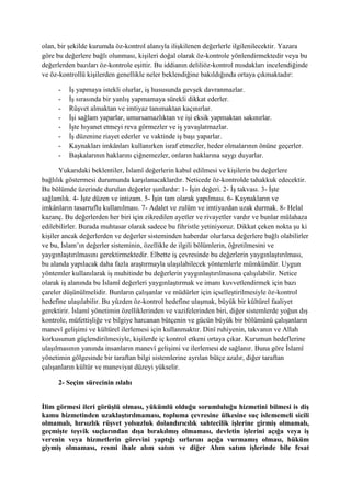 olan, bir şekilde kurumda öz-kontrol alanıyla ilişkilenen değerlerle ilgilenilecektir. Yazara
göre bu değerlere bağlı olunması, kişileri doğal olarak öz-kontrole yönlendirmektedir veya bu
değerlerden bazıları öz-kontrole eşittir. Bu iddianın deliliöz-kontrol mısdakları incelendiğinde
ve öz-kontrollü kişilerden genellikle neler beklendiğine bakıldığında ortaya çıkmaktadır:
- İş yapmaya istekli olurlar, iş hususunda gevşek davranmazlar.
- İş sırasında bir yanlış yapmamaya sürekli dikkat ederler.
- Rüşvet almaktan ve imtiyaz tanımaktan kaçınırlar.
- İşi sağlam yaparlar, umursamazlıktan ve işi eksik yapmaktan sakınırlar.
- İşte hıyanet etmeyi reva görmezler ve iş yavaşlatmazlar.
- İş düzenine riayet ederler ve vaktinde iş başı yaparlar.
- Kaynakları imkânları kullanırken israf etmezler, heder olmalarının önüne geçerler.
- Başkalarının haklarını çiğnemezler, onların haklarına saygı duyarlar.
Yukarıdaki beklentiler, İslamî değerlerin kabul edilmesi ve kişilerin bu değerlere
bağlılık göstermesi durumunda karşılanacaklardır. Neticede öz-kontrolde tahakkuk edecektir.
Bu bölümde üzerinde durulan değerler şunlardır: 1- İşin değeri. 2- İş takvası. 3- İşte
sağlamlık. 4- İşte düzen ve intizam. 5- İşin tam olarak yapılması. 6- Kaynakların ve
imkânların tasarruflu kullanılması. 7- Adalet ve zulüm ve imtiyazdan uzak durmak. 8- Helal
kazanç. Bu değerlerden her biri için zikredilen ayetler ve rivayetler vardır ve bunlar mülahaza
edilebilirler. Burada muhtasar olarak sadece bu fihristle yetiniyoruz. Dikkat çeken nokta şu ki
kişiler ancak değerlerden ve değerler sisteminden haberdar olurlarsa değerlere bağlı olabilirler
ve bu, İslam’ın değerler sisteminin, özellikle de ilgili bölümlerin, öğretilmesini ve
yaygınlaştırılmasını gerektirmektedir. Elbette iş çevresinde bu değerlerin yaygınlaştırılması,
bu alanda yapılacak daha fazla araştırmayla ulaşılabilecek yöntemlerle mümkündür. Uygun
yöntemler kullanılarak iş muhitinde bu değerlerin yaygınlaştırılmasına çalışılabilir. Netice
olarak iş alanında bu İslamî değerleri yaygınlaştırmak ve imanı kuvvetlendirmek için bazı
çareler düşünülmelidir. Bunların çalışanlar ve müdürler için içselleştirilmesiyle öz-kontrol
hedefine ulaşılabilir. Bu yüzden öz-kontrol hedefine ulaşmak, büyük bir kültürel faaliyet
gerektirir. İslamî yönetimin özelliklerinden ve vazifelerinden biri, diğer sistemlerde yoğun dış
kontrole, müfettişliğe ve bilgiye harcanan bütçenin ve gücün büyük bir bölümünü çalışanların
manevî gelişimi ve kültürel ilerlemesi için kullanmaktır. Dinî ruhiyenin, takvanın ve Allah
korkusunun güçlendirilmesiyle, kişilerde iç kontrol etkeni ortaya çıkar. Kurumun hedeflerine
ulaşılmasının yanında insanların manevî gelişimi ve ilerlemesi de sağlanır. Buna göre İslamî
yönetimin gölgesinde bir taraftan bilgi sistemlerine ayrılan bütçe azalır, diğer taraftan
çalışanların kültür ve maneviyat düzeyi yükselir.
2- Seçim sürecinin ıslahı
İlim görmesi ileri görüşlü olması, yükümlü olduğu sorumluluğu hizmetini bilmesi is diş
kamu hizmetinden uzaklaştırılmaması, topluma çevresine ülkesine suç islememeli sicili
olmamalı, hırsızlık rüşvet yolsuzluk dolandırıcılık sahtecilik işlerine girmiş olmamalı,
geçmişte teşvik suçlarından dışa bırakılmış olmaması, devletin işlerini açığa veya iş
verenin veya hizmetlerin görevini yaptığı sırlarını açığa vurmamış olması, hüküm
giymiş olmaması, resmi ihale alım satım ve diğer Alım satım işlerinde bile fesat
 