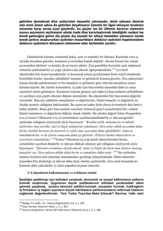 getirilen demokrasi diye yutturulan siyasetin çıkmazıdır, dinin çıkmazı denirse
oda ılımlı İslam adına da getirilen dayatmanın İslamla bir ilgisi olmayan bırakılan
emanete karşı savaş açan güçlerdir, bu güçler ise bir ülkenin kararını sistemini
oyunu seçmesini seçilmesini sözde irade diye kararlaştırmak istediğidir nedeni ise
kendi geleceğini gören diş güçler dış siyaset bir ülkeyi temelden yıkmanın içinde
kendi çarkını oluştururken aydınları mezarlıklara doldurur aydınları hapishanelere
doldurur aydınların dünyasını cehennem eder kerbelalar yaratır,
Günümüzde kuruma sistematik bakış, yeni ve mantıklı bir bakıştır. Kurumda veya iş
yerinde meydana gelenler, kurumun çevresinden kopuk değildir. Aksine kurum her zaman
çevresinden etkilenir ve kendisi de çevresini etkiler. Zira genellikle kurumlar açık toplumsal
sistemler şeklindedirler ve çoğu yüzlerce dış etkenle uğraşmaktadırlar.237
Çevresel
etkenlerden biri insan kaynaklarıdır ve kurumsal sistem girişlerinden birini teşkil etmektedir.
Genellikle kişiler, önceden edindikleri inançlar ve görüşlerle kuruma girerler. Zira şahsiyetleri
kurum dışında şekillenmiştir ve bu inançlara ve görüşlere göre olan davranışlarını aynen
kuruma taşırlar. Bu yüzden kurumların, iş çarkı için başvuranlar arasından daha iyi olanı
seçmeleri zaruri görünüyor. Kurumsal sisteme girmesi için daha iyi başvuruların cezbedilmesi
ve seçilmesi için çeşitli etkenler dikkate alınmalıdır. Bu etkenlerden biri başvuranın değerler
sistemidir. Başvuru sahibinin inançlarının ve değerlerinin, İslamî inançlar ve değerlerle ne
ölçüde uyumlu olduğuna bakılmalıdır. Bu uyum ne kadar fazla olursa öz-kontrole dair ümit o
kadar artabilir. Buna göre başvuranları seçerken izlenecek genel siyasetlerden biri, onların
İslamî inançlarını ve değerlerini dikkate almak olabilir. Bu yüzden değerli İslam Peygamberi
(s.a.a) Emiru’l-Muminin’e (a.s) sorumluların seçilmesindedindarlık ve takvanıngerekli
şartlardan olduğunu söyleyerek şöyle buyuruyor: “Kendini salih, mütedeyyin ve takvalı
ailelerden olan tecrübe, akıl ve hayâ sahiplerine yakınlaştır. Zira onlar ahlâk açısından daha
kerim, kendini koruma (öz-kontrol) ve ıslah etme açısından daha güçlüdürler, daha az
tamahkârdırlar ve de işlerin sonucunu daha iyi görürler. Öyleyse bunlar idarecilerin ve
yaverlerin olmalıdırlar.”238
Emiru’l-Muminin (a.s) de kendi idarecilerinden birine,
sorumluları seçerken dindarlık ve takvayı dikkate almanın şart olduğunu söyleyerek şöyle
buyuruyor: “İşlerinin sorumlusu olarak takvalı, temiz ve İslam’da öncü olan ailelere mensup
kimseleri seç. Zira onların ahlâkı daha kerim ve tamahları daha azdır.”239
Bu sözlerden,
imansız kişilerin asla yönetime atanmamaları gerektiği anlaşılmaktadır. Hatta müminler
arasından bile dindarlığı ve takvası daha fazla olanlar seçilmelidir. Zira onlar kurumda öz-
kontrole daha yakındırlar ve işleri yaparken hıyanet etmezler.
3- Çalışanların kalkınmasının ve refahının temini
İşsizliğin azaltılması için istihdam yaratmak, ekonomik ve sosyal kalkınmanın yollarını
bulmak araştırmak, Uygulanan teşvik politikalarının istihdam yaratmadaki etkisi
görmek yaşatmak, yaratıcı ekonomi sektörü kurmak, sanayisin kurmak, holdinglerin
iş firmaların iş sağları açanların büyük fabrikaların performanslarını arttırmak haklarını
sağlamak değerlendirmek, Yeni Torba Yasa'dan Neler Çıkacak? Denirse, halkı ezici
237
Design, F.C.,Daft, L.R., Theory Organization, Ed. 5, s. 107.
238
Gazi, Numan, Deaimu’l-İslam, c. 1, s. 361.
239
Sima-yı Kargozaran-ı Ali bin Ebî Talib Emiru’l-Muminin (a.s), c. 2, s. 182.
 