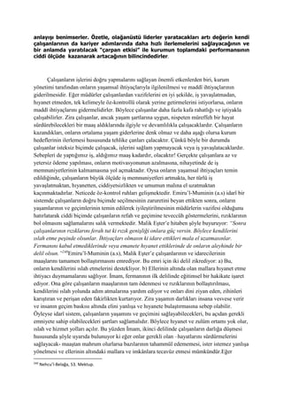 anlayışı benimserler. Özetle, olağanüstü liderler yaratacakları artı değerin kendi
çalışanlarının da kariyer adımlarında daha hızlı ilerlemelerini sağlayacağının ve
bir anlamda yaratılacak “çarpan etkisi” ile kurumun toplamdaki performansının
ciddi ölçüde kazanarak artacağının bilincindedirler.
Çalışanların işlerini doğru yapmalarını sağlayan önemli etkenlerden biri, kurum
yönetimi tarafından onların yaşamsal ihtiyaçlarıyla ilgilenilmesi ve maddî ihtiyaçlarının
giderilmesidir. Eğer müdürler çalışanlardan vazifelerini en iyi şekilde, iş yavaşlatmadan,
hıyanet etmeden, tek kelimeyle öz-kontrollü olarak yerine getirmelerini istiyorlarsa, onların
maddî ihtiyaçlarını gidermelidirler. Böylece çalışanlar daha fazla kafa rahatlığı ve iştiyakla
çalışabilirler. Zira çalışanlar, ancak yaşam şartlarına uygun, nispeten müreffeh bir hayat
sürdürebilecekleri bir maaş aldıklarında ilgiyle ve devamlılıkla çalışacaklardır. Çalışanların
kazandıkları, onların ortalama yaşam giderlerine denk olmaz ve daha aşağı olursa kurum
hedeflerinin ilerlemesi hususunda tehlike çanları çalacaktır. Çünkü böyle bir durumda
çalışanlar isteksiz biçimde çalışacak, işlerini sağlam yapmayacak veya iş yavaşlatacaklardır.
Sebepleri de yaptığımız iş, aldığımız maaş kadardır, olacaktır! Gerçekte çalışanlara az ve
yetersiz ödeme yapılması, onların motivasyonunun azalmasına, nihayetinde de iş
memnuniyetlerinin kalmamasına yol açmaktadır. Oysa onların yaşamsal ihtiyaçları temin
edildiğinde, çalışanların büyük ölçüde iş memnuniyetleri artmakta, her türlü iş
yavaşlatmaktan, hıyanetten, ciddiyetsizlikten ve umumun malına el uzatmaktan
kaçınmaktadırlar. Neticede öz-kontrol ruhları gelişmektedir. Emiru’l-Muminin (a.s) idarî bir
sistemde çalışanların doğru biçimde seçilmesinin zaruretini beyan ettikten sonra, onların
yaşamlarının ve geçimlerinin temin edilerek iyileştirilmesinin müdürlerin vazifesi olduğunu
hatırlatarak ciddi biçimde çalışanların refah ve geçimine teveccüh göstermelerini, rızıklarının
bol olmasını sağlamalarını salık vermektedir. Malik Eşter’e hitaben şöyle buyuruyor: “Sonra
çalışanlarının rızıklarını ferah tut ki rızık genişliği onlara güç versin. Böylece kendilerini
ıslah etme peşinde olsunlar. İhtiyaçları olmasın ki idare ettikleri mala el uzatmasınlar.
Fermanını kabul etmediklerinde veya emanete hıyanet ettiklerinde de onların aleyhinde bir
delil olsun.”240
Emiru’l-Muminin (a.s), Malik Eşter’e çalışanlarının ve idarecilerinin
maaşlarını tamamen bollaştırmasını emrediyor. Bu emri için iki delil zikrediyor: a) Bu,
onların kendilerini ıslah etmelerini destekliyor. b) Ellerinin altında olan mallara hıyanet etme
ihtiyacı duymamalarını sağlıyor. İmam, fermanının ilk delilinde eğitimsel bir hakikate işaret
ediyor. Ona göre çalışanların maaşlarının tam ödenmesi ve rızıklarının bollaştırılması,
kendilerini ıslah yolunda adım atmalarına yardım ediyor ve onları dini ziyan eden, zihinleri
karıştıran ve perişan eden fakirlikten kurtarıyor. Zira yaşamın darlıkları insana vesvese verir
ve insanın geçim baskısı altında elini yanlışa ve hıyanete bulaştırmasına sebep olabilir.
Öyleyse idarî sistem, çalışanların yaşamını ve geçimini sağlayabilecekleri, bu açıdan gerekli
emniyete sahip olabilecekleri şartları sağlamalıdır. Böylece hıyanet ve zulüm ortamı yok olur,
ıslah ve hizmet yolları açılır. Bu yüzden İmam, ikinci delilinde çalışanların darlığa düşmesi
hususunda şöyle uyarıda bulunuyor ki eğer onlar gerekli olan –hayatlarını sürdürmelerini
sağlayacak- maaştan mahrum olurlarsa bazılarının tahammül edememesi, ister istemez yanlışa
yönelmesi ve ellerinin altındaki mallara ve imkânlara tecavüz etmesi mümkündür.Eğer
240
Nehcu’l-Belağa, 53. Mektup.
 