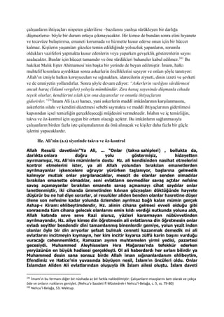 çalışanların ihtiyaçları nispeten giderilirse –bazılarını yanlışa sürükleyen bir darlığa
düşmezlerse- böyle bir durum ortaya çıkmayacaktır. Bir kimse de bundan sonra elini hıyanete
ve tecavüze bulaştırırsa, emaneti korumada ve hizmette kusur ederse onun için bir hüccet
kalmaz. Kişilerin yaşamları güzelce temin edildiğinde yolsuzluk yapanların, sorumlu
oldukları vazifeleri yapmakta kusur edenlerin veya yaparken gevşeklik gösterenlerin sayısı
azalacaktır. Bunlar için hüccet tamamdır ve öne sürdükleri bahaneler kabul edilmez.241
Bu
hakikat Malik Eşter Ahitnamesi’nin başka bir yerinde de beyan edilmiştir. İmam, halkı
muhtelif kısımlara ayırdıktan sonra askerlerin özelliklerini sayıyor ve onları şöyle tanıtıyor:
Allah’ın izniyle halkın koruyucuları ve sığınakları, idarecilerin ziyneti, dinin izzeti ve şevketi
ve de emniyetin yollarıdırlar. Sonra şöyle devam ediyor: “Askerlerin varlığını sürdürmesi
ancak haraç (İslamî vergiler) yoluyla mümkündür. Zira haraç sayesinde düşmanla cihada
teşvik olurlar, kendilerini ıslah için ona dayanırlar ve onunla ihtiyaçlarını
giderirler.”242
İmam Ali (a.s) haracı, yani askerlerin maddî imkânlarının karşılanmasını,
askerlerin ıslahı ve kendini düzetmesi sebebi saymakta ve maddî ihtiyaçlarının giderilmesi
kapısından içsel temizliğin gerçekleşeceği müjdesini vermektedir. Islahın ve iç temizliğin,
takva ve öz-kontrol için uygun bir ortam olacağı açıktır. Bu imkânların sağlanmasıyla
çalışanların birden fazla işte çalışmalarının da önü alınacak ve kişiler daha fazla bir güçle
işlerini yapacaklardır.
Hz. Ali’nin (a.s) siyerinde takva ve öz-kontrol
Allah Resulü davetinin“Ya Ali, ... “Onlar (takva sahipleri) , bollukta da,
darlıkta onlara doğru yolu göstermişiz, hidayetten
ayırmamışız, Hz. Ali'nin müminlerin dostu Hz. ali kendisinden nasihat etmelerini
kontrol etmelerini ister, ya ali Allah yolundan bırakılan emanetlerden
ayrılmayanlar işkencelere uğruyor yürürken taşlanıyor, başlarına gelmedik
kalmıyor mutlak onlar yargılanacaklar, mescit de olanlar senden olmadılar
bırakılan emanette olmadılar, seni evlatların sevmediler savaş açtılar nefsine
savaş açamayanlar bırakılan emanete savaş açmamayı cihat saydılar onlar
lanetlenmiştir, iki cihanda ümmetinden kılınan gözyaşları döktüğünde hayrete
düşürür bu ne hal diye sorarlar, ol resulüler aliden benden olanlar hasretine düşer
ölene son nefesine kadar yolunda özlemden ayrılmaz bağlı kalan mümin gerçek
Ashap-ı Kiram: ehlibeytimdendir, Hz. alinin cihana gelmesi evveli olduğu gibi
sonrasında tüm cihana gelecek olanlarını emin kıldı verdiği nutkunda yolunu aldı,
Allah katında seve seve Razi oluruz, yüzleri kararmayan nübüvvetinden
ayrılmayandır, Hz. aliye kimse din öğretmesin ali evlatlarına din öğretmesin onlar
evladı seyitler bendendir dini tamamlanmış binenlerdir gemiye, yolun yezit inden
olanlar öyle bir din arıyorlar şefaat bulmak cenneti kazanmak demedik mi ali
evlatlarını incitmeyin kıymayın, her kim incitir kıyarsa zülfü karin başını vurduğu
vuracağı cehennemliktir, Ramazan ayının muhtemelen yirmi yedisi, pazartesi
gecesiydi. Muhammed Aleyhisselam Hıra Mağarası’nda tefekkür ederken
yeryüzünün en büyük hadisesi gerçekleşti. Ol ali haberdardı her sırları bilirdir ya
Muhammed desin sana sonsuz birde Allah iman sığınanlardanım ehlibeytim,
Efendimiz ve Hatice’nin yuvasında büyüyen nesil, İslam’ın öncüleri oldu. Onlar
İslamdan Aliden Ali evlatlarından oluşuyla ilk İslam ailesi oluştu. İslam daveti
241
İmam’ın bu fermanı diğer bir nüshada az bir farkla nakledilmiştir: Çalışanların maaşlarını tam olarak ve çokça
öde ve onların rızıklarını genişlet. (Nehcu’s-Saadeti fî Müstedrek-i Nehcu’l-Belağa, c. 5, ss. 79-80)
242
Nehcu’l-Belağa, 53. Mektup.
 