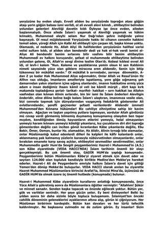 yeryüzüne bu evden ulaştı. Evveli aliden bu yeryüzünde toprağın atası göğün
ataşı yerin göğün babası ismi verildi, ol ali evveli alevi kılındı , ehlibeytini belinden
yolundan gelenleri Aleviliği davetin kıldı Öyleyse işe önce evden, aileden
başlanmalıydı. Önce ailede İslam’ı yaşamak ol Aleviliği yaşamak ve hâkim
kılmaktı, Muhammed aleyhi selam Nur Dağı’ndan şehre indiğinde yalnız
başınaydı. Ol resul müjdelenendi Yeryüzünde hakkı iki cihanın cennetin hakkini
temsil eden, yüreği Allah için Kalbi Ali ehlibeyti için çarpan idi, başka kimse yoktu.
Olamazdı, ol nedenle Hz. Allah Aliyi ilk halifelerden yeryüzünün halifesi varisi
velisi sultanı kıldı, ol aliden olan bendendir dedi ya hak el-hak verdi ismini el-
Aliye Ali bendendir benim sırlarımı bilir vasfımı bilir benim ehlibeytim
Muhammedî ev halkını koruyandır, şefaat ol muhammede ehlibeytime belinden
yolundan gelene, Ol, Allah’ın sevgi dinine teslim Olan’dı. Kebesi kıblesi evvel Ali
idi, ol levh-i kalem “Nun. Kaleme ve yazdıklarına yemin olsun ki sen Rabbinin
nimeti sayesinde yüce olan göklere miracına eren alidendir, Senin için bitip
tükenmez bir mükâfat vardır.” Ol mükâfat b sırrındadır, zerreye dönmektir, A-
dan Z ye kadar Hak Muhammed Aliye sığınmaktır, Onlar Allah ve Resul’ünün Hz
Allhın razı olduğu, imanlarını amelleriyle ispatlamış, yere göğe sığmamış şah
damarından yakın olanların içine sığmış olanlarıdır, imanın hakikatine ermiş yüce
adam o insan dediğimiz ihsanı kâmil ol veli ise kâmili mürşit , dört kapı kırk
makamda topladığımız şeriat- tarikat- marifet- hakikat – sırrı hakikat ise Allahın
vasfından olan kılınan Alinin sırlarıdır, bin bir ismi ile İslam önderleri Aleviligin
önderidir, eline diline beline bağlı kalanı İslam’ı ulaştıran, imanımıza vesile olan,
bizi cennete taşımak için dünyalarından vazgeçmiş fedakârlık gösterenler Ali
evlatlarındandır, şerefli geçinenler şefaati verilenlerdir Alidendir ümmeti
Muhammed’den Kılınana hükümdar! Biz cahiliye zihniyetine sahip bir kavim
olmayan. Ağaçtan ve taştan yapılmış putlara tapmayan, sordular Allah gördünüz
mü cevap verdi görmemiş bilmemiş duymamış konuşmamış olsaydım ben tapar
mıydım, kendiliğinden ölmüş hayvanların etlerini yemeyiz, helal olmayanları
yemeyiz haram kılınanı yemeyiz köleliği yıkanlarız, kız çocuklarını diri diri toprağa
gömenlerden değiliz can inciten gönül kıranlardan Kâbe yıkanlarda değiliz, Ebu
Bekir, Ömer, Osman, bunlar Hz. olamadılar, Hz Alidir, Alinin tırnağı bile olamazlar,
onlar Müslümanlığı kabul edenlerdi dilleri ile kalpleri ile kâfir kalanlardı onlar,
aklanmamış pak kalmamış yüzlerin karasıyla nübüvvetinden olmayanlardır, onlar
bırakılan emanete karşı savaş açtılar, ehlibeytini sevmediler sevdirmediler, onlar
Muhammedîn gadir Hum’da Sevgili peygamberimiz Hazret-i Muhammed’in (A.S.)
son Kâbe ziyaretinde (VEDA HACCI’NDA) İslam tarihinin önemli bir olayı
gerçekleşmişti. Bu çok önemli olay, GADİR HUM’da yaptığı konuşmadır.
Peygamberimiz bütün Müslümanları Kâbe’yi ziyaret etmek için davet eder ve
sayıları 124.000 olan topluluk kendisiyle birlikte Medine’den Mekke’ye hareket
ederler. Hazret-i Ali de Peygamberin emriyle halkını İslam’a davet için gittiği
Yemen’den dönüp Mekke’de buluşurlar. VEDA HACCI olarak anılan bu ziyarette
Hazret Muhammed Müslümanlara birincisi Arafat’ta, ikincisi Mina’da, üçüncüsü de
GADİR HUM’da olmak üzere üç önemli hutbede (konuşmada) bulunur.
Hazret-i Muhammed Kâbe ziyaretinin kurallarını anlattığı konuşmasında, önce
Yüce Allah’a şükretmiş sonra da Müslümanlara öğütler vermiştir: “Allahlım! Şükür
ve minnet sanadır. Senden başka tapacak ve önünde eğilecek yoktur. Bütün yer,
gök ve varlıklar senindir. Her şeye gücün yeter. Ey beni dinleyenler! Belki bu
yıldan sonra bir daha sizinle böyle topluca buluşamam. İslamiyet’ten önceki
cahillik döneminin geleneklerini ayaklarımın altına alıp, görün ki çiğniyorum. Her
Müslüman birbirinin kardeşidir. Bütün kan davaları ve her türlü tefecilik
kaldırılmıştır. Ne başkasına zulmedin ne de zulüm görün. Ey insanlar! Sizin
 