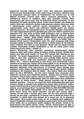 kadınlarınız üzerinde haklarınız vardır. Onlar sizin haklarınızı gözetmelidir.
Onların da sizin üzerinde hakları vardır. Onlara karşı iyi davranın. Eşlerinize sevgi
ve esirgemekle muamele ediniz. Ey Müslümanlar! Her birinizin kanı ve malı
diğerine haramdır. Kıyamet günü Allah’ın huzuruna geleceksiniz. O da
yaptıklarınızı soracak ve yaptığınız işlere göre karşılığını verecek. Sakın
inanmayanlar gibi parça parça olup da birbirinizin kanına girmeyiniz. Ey beni
dinleyenler! Her şeyde aşırılıktan sakının. Sizden önceki ulusların yok olmalarının
nedeni, dinde aşırı olmalarıdır. Burada bulunmayanlara sözümü duyurunuz. Belki
o bulunmayanlar içinde sözlerimi burada bulunanlardan daha çok ve
uygulayacaklar vardır. Allah’ın size bildirmemi istediği şeyleri size böylece
bildirmiş oluyorum.” Bu konuşmadan sonra: “Ey insanlar! Mesajımı vermiş oldum
mu? (Size peygamberlik görevimi gerektiği gibi yaptım mı? Allah’ın emirlerini size
ulaştırdım mı?)” diye sordu ve bütün orada bulunanlar: Evet, ey Allah’ın Elçisi,
gereken mesajı verdin (tebliğ ettin). Bize güzel öğütlerde bulundun. Böylece
şahitlik ederiz…” dediler. Bütün ARAFAT VADİSİ binlerce insanın bu sözleriyle
yankılandı. O zaman Hazret-i Peygamber üç kez: “Şahit ol Ya Rabbi!” dedi ve
sözlerini bitirdi. Hazret-i Muhammed’
in yalnız VII. yüzyıl Araplarına değil bütün
insanlığa yaptığı bu seslenişi, İslam devriminin en büyük söylevi idi. Bu hutbenin
hemen ardından Yüce Allah şu ayeti gönderdi: “Bugün sizin için dininizi kemale
erdirdim, üzerinizdeki nimetimi tamamladım ve size din olarak İslam’ı verip,
ondan hoşnut (razı) oldum. ” (Maide -3)
Hazret-i Muhammed, Kâbe ziyaretini tamamlayıp Müslümanlarla birlikte
Medine’ye doğru yola çıktılar. Mekke ile Medine arasında bulunan “GADİR HUM”
denilen yere gelip mola verdiler (17 Mart 632). Burada Yüce Allah’tan şu ayet
indirildi “Ey sevgili Peygamberim! (ALİ hakkında) Rabbinden sana indirileni
tebliğ et. Eğer bunu yapmazsan, O’nun sana sunduğu Elçilik görevini yerine
getirmemiş olursun. Allah seni insanlardan (düşmanlarından) koruyacaktır.”
(Maide -67) . Hazret-i Muhammed bu emri alınca, deve semerlerinde yapılan
yüksekçe bir kürsüye çıktı, Hazret-i Ali’yi yanına çağırdı ve onu da kürsüye çıkarıp
sağ yanına aldı. Allah’a Hamdettikten sonra yüksek sesle şöyle buyurdu “Ahirete
göçmekte hepinizden önde bulunuyorum. O (Cennette) havuz başında bana
ulaştığınız zaman sizden, değerli şeyi soracağım; size iki paha biçilmez EMANET
bırakıyorum. Biri ötekinden daha da büyük: Biri, Allah’ın Kitabı olan KURAN,
diğeri de EHL-İ BEYTİM’dir. Bu ikisi havuz başında bana ulaşıncaya kadar
birbirinden ayrılmaz; bunu Rabbimden diledim… Benden sonra bu ikisine yapışır
sarılırsanız, sonsuza kadar sapmaz, yolunuzu yitirmezsiniz… “ Ondan sonra şöyle
buyurdu “Ben size sizin nefislerinizden daha ileri değil miyim? Sizin iyiliklerinizi
sizden daha iyi bilmez miyim? “ Orada bulunan müminler hep bir ağızdan
kendisini onaylayıp: “Evet ey Tanrı Elçisi! Sen bizim nefsimizden bize daha yakın
(evla)sın. Dünya ve ahirette bizim faydalarımızı bizden daha iyi bilirsin!” dediler.
Hazret-i Muhammed (A.S.) bunun üzerine sağ eliyle Hazret-i Ali’nin sağ elini tutup
kaldırdı, onu överek buyurdu ki: “Ey insanlar! Biliniz ki, BEN HER KİMİN MEVLASI
İSEM, BU ALİ DE ONUN MEVLASIDIR. Ali’nin nefsi benim nefsim, Ali’nin kanı
benim kanım, Ali’nin ruhu benim ruhumdur. Her Kim beni severse, Allah ‘ı
severse; her kim Allah ‘ı severse, Ali’yi sever. Her kim beni sevmezse, Allah ‘ı
sevmez; her kim Allah ‘ı sevmezse Ali ‘yi sevmez. Hak ve adalet her zaman Ali ile
beraberdir. Ya Rabbi! Şahit ol.Ey Allahım! Ali ‘yi seveni sev. Ali ‘ye düşmanlık
edeni sevme. Ali’ye yardım edene yardım et. Ali ‘ye kötülük edeni aşağılandır!”
Hazret-i Peygamber vefatında önce yaptığı bu açıklamalarla kendi yerine Hazret-i
Ali’nin halife, vasi ve müminlerin önderi olduğunu ilan etmiştir. Demek ki Hz.
Muhammed’in hak halifesi Hazret-i Ali’dir. Hazret-i Muhammed’in bu öğüt ve
açıklamalarından sonra, orada bulunan binlerce insan birer birer gelip Hazret-i
 