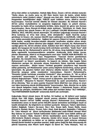 Ali’ye biat ettiler ve kutladılar. Hattab Oğlu Ömer, İmam-ı Ali’nin elinden tutarak:
“Kutlu olsun, ne mutlu sana ey Ali! Hem benim hem de kadın, erkek bütün
müminlerin velisi (önderi) oldun.” diyerek ona biat etti. Gadir Hadisi’ni Hazret-i
Peygamber kendiliğinden değil, TEBLİĞ ayeti indikten sonra, Allah’ın emriyle
buyurmuştur. Tanrısal emirde elbette bir hikmet olacaktır. Bu hikmeti Hazret-i
Ali’nin yalnız muhabbetine ve sevgisine bağlamak doğru ve yeterli olamaz.
Gerçekte bu hadis Ali’ye muhabbetle birlikte, daha önemli bir görev için ferman
buyrulmuştur. Bunu Ravzat-ül-Ahbab şöyle açıklıyor: “Görülüyor ki: Gadir Hum
günü, üçüncü kez olarak İmam-ı Ali (a.s.) yaklaşık 124.000 Müslümanın önünde
(MEVLA, VELİ, HALİFE) olarak atanmıştır. Ve ashabın çoğunluğu sırasıyla Hazret-i
Ali’yi kutlamış ve O’na biat (ikrar, ahd) etmişlerdir.” Gadir Hum’da açıkça
görülüyor ki İmam-ı Ali, resmen HALİFE tayin edilmiştir ve ALEVİLER, 1400 yıldır
onu makta sevmekte haklıdırlar. Sağlam bir yapının (İslam’ın) temeli olan GADİR
HUM hadisi, verdiği ikrardan/sözden dönenler tarafından ayaklar altına alındı.
Nitekim Medine’ye döner dönmez işler değişti. Allah’ın emriyle, Hz. Muhammed’in
verdiği görev Hz. Ali’nin elinden alındı. Eskiden beri Ehl-i Beyt’e karşı olan Emevi
ağalar din kaygısını bir tarafa bırakıp türlü entrikalar çevirdiler. “Gadir Hum” ahdi
geçerli olup da Hz. Muhammed’in yerini Hz. Ali alırsa, Arap kabileleri üzerinde bir
daha egemenlik kuramayacaklarını anladılar. Aralarında türlü hileler kurup,
planlar düzenleyip, Allah’ın ve Peygamberin emri olan “GADİR HUM BUYRUĞU ’nu
kısa sürede yok ederek, Yüce Peygamberin “Tanrısal Emrini gümbürtüye
getirdiler. Bu münafık Emevi ağalarının amacı, halifeliği Hz. Ali’ye vermemek, Hz.
Muhammed’i ve İslam’ı yıpratmaktı. Ve başarılı da oldular. İşte bugün İslam
ülkelerinin perişan bir durumda olması Emevilerin İslam üzerinde oynadıkları
oyunun sonucudur. Sözün kısası: Tarihsel gerçekler yüzyıllarca hep hasıraltı
edilip gizlenmiş, saf Müslümanlar yalan yanlış bilgilerle kandırılmış, açıkça günah
işlenmiştir. Bu günahın failleri olan Ulema’yı elbette Cenab-ı HAK ahirette, Ulu
Divan’da sorguya çekip cezalandırır inancındayız. Hazret-i Muhammed’e,
‘Ümmetin içinde kurtuluşa erecekler kimlerdir?” diye soranlara, O: “Ali ve Ali’ye
uyanlardır!” buyurmuştu. O sırada inen bir ayet de Hazret-i Muhammed’in bu
sözünü doğrulamıştır: “Fakat inanıp yararlı iş işleyenler, işte bunlar yaratılanların
en iyileridir.” (Beyyine-7) Hazret-i Muhammed bu ayeti yorumlarken, Hazret-i
Ali’ye dönmüş, “Sen ve sana uyanlar Kıyamet Günü Allah’tan razı olmuş ve onun
razı lığını kazanmış olarak diriltileceksiniz” buyurmuştur. İşte, Aleviler bu ve daha
nice apaçık belgelere (ayet, hadis, tarihsel olaylar…) dayanarak İmam-ı Ali’nin
yanında yer almışlar, kendilerine 1400 yıldan beri bundan dolayı “ALİ YANDAŞI”,
“ALİ PARTİSİNDEN OLANLAR” anlamında ALEVİ adı verilmiştir.
Çoğunluğu Sünni olmak üzere 20 tarihçi, 54 hadisçi ve 26 tefsirci yani toplam
olarak tam 100 bilgin, belgesel olarak yazmış oldukları kitaplarında GADİR
HUM’da Hazret-i Ali’nin TANRI emriyle Hazret-i Muhammed (a.s.) tarafından,
kendisinden sonra ve kendi yerine HALİFE olarak ümmetine tanıtıldığını teyid ve
tasdik etmişlerdir. Bu bilginlerin en ünlüleri şunlardır Belazuri, Taberi, Şehristani,
Hatib-i Bağdadi, Yakut-ı Ha-mevi, İbn-i Esir, İmam Şafii, İmam Malik, imam
Ahmed b. Hanbel, Buharı, Tirmizi, Fahr-i Razi, Kadı Beyzavi, Sadeddîn-i Teftazani,
Dr. Taha Hüseyin vd Sünni tarihçilerden Şehbender-zade-Filibeli Ahmed Hilmi
Bey bakınız ne yazıyor:“Ashab hakkındaki hadis-i şerifler iyice tetkik edilirse gö-
rülür ki Cenab-ı Nebi, Hazret-i Ali’nin kendisinden sonra Kafile-salar-i İslam
(Mü’minlerin Önderi) olmasını istiyordu. Çünkü Ali’yi bizzat ve hususi ihtimam
(özen) ile yetiştirmiş ve bütün sır ve işlerine mahrem (gizli sırlarına arkadaş)
etmişti.Gerek kendisi ve gerekse eserleri, değil yalnız Doğu’da Batı dünyasında da
şöhret kazanmış olan Mısırlı tarih bilgini ve Sünni Dr. Taha Hüseyin, “ALİ ve
 