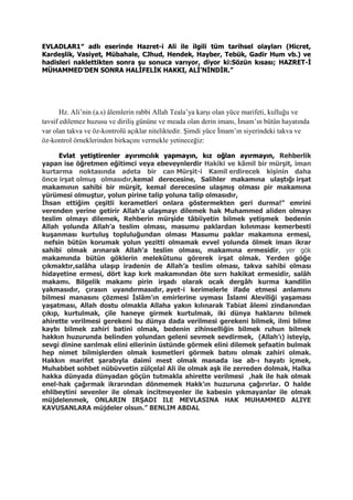 EVLADLAR1″ adlı eserinde Hazret-i Ali ile ilgili tüm tarihsel olayları (Hicret,
Kardeşlik, Vasiyet, Mübahale, CJhud, Hendek, Hayber, Tebük, Gadir Hum vb.) ve
hadisleri naklettikten sonra şu sonuca varıyor, diyor ki:Sözün kısası; HAZRET-İ
MÜHAMMED’DEN SONRA HALİFELİK HAKKI, ALİ’NİNDİR.”
Hz. Ali’nin (a.s) âlemlerin rabbi Allah Teala’ya karşı olan yüce marifeti, kulluğu ve
tavsif edilemez huzusu ve diriliş gününe ve meada olan derin imanı, İmam’ın bütün hayatında
var olan takva ve öz-kontrolü açıklar niteliktedir. Şimdi yüce İmam’ın siyerindeki takva ve
öz-kontrol örneklerinden birkaçını vermekle yetineceğiz:
Evlat yetiştirenler ayırımcılık yapmayın, kız oğlan ayırmayın, Rehberlik
yapan ise öğretmen eğitimci veya ebeveynlerdir Hakiki ve kâmil bir mürşit, iman
kurtarma noktasında adeta bir can Mürşit-i Kamil erdirecek kişinin daha
önce irşat olmuş olmasıdır,kemal derecesine, Salihler makamına ulaştığı irşat
makamının sahibi bir mürşit, kemal derecesine ulaşmış olması pir makamına
yürümesi olmuştur, yolun pirine talip yoluna talip olmasıdır,
İhsan ettiğim çeşitli kerametleri onlara göstermekten geri durma!” emrini
verenden yerine getirir Allah’a ulaşmayı dilemek hak Muhammed aliden olmayı
teslim olmayı dilemek, Rehberin mürşide tâbiiyetin bilmek yetişmek bedenin
Allah yolunda Allah’a teslim olması, masumu paklardan kılınması kemerbesti
kuşanması kurtuluş topluluğundan olması Masumu paklar makamına ermesi,
nefsin bütün korumak yolun yezitti olmamak evvel yolunda ölmek iman ikrar
sahibi olmak arınarak Allah’a teslim olması, makamına ermesidir, yer gök
makamında bütün göklerin melekûtunu görerek irşat olmak. Yerden göğe
çıkmaktır,salâha ulaşıp iradenin de Allah’a teslim olması, takva sahibi olması
hidayetine ermesi, dört kap kırk makamından öte sırrı hakikat ermesidir, salâh
makamı. Bilgelik makamı pirin irşadı olarak ocak dergâh kurma kandilin
yakmasıdır, çırasın uyandırmasıdır, ayet-i kerimelerle ifade etmesi anlamını
bilmesi manasını çözmesi İslâm’ın emirlerine uyması İslami Aleviliği yaşaması
yaşatması, Allah dostu olmakla Allaha yakın kılınarak Tabiat âlemi zindanından
çıkıp, kurtulmak, çile haneye girmek kurtulmak, iki dünya haklarını bilmek
ahirette verilmesi gerekeni bu dünya dada verilmesi gerekeni bilmek, ilmi bilme
kaybı bilmek zahiri batini olmak, bedenin zihinselliğin bilmek ruhun bilmek
hakkın huzurunda belinden yolundan geleni sevmek sevdirmek, (Allah’ı) isteyip,
sevgi dinine sarılmak elini ellerinin üstünde görmek elini dilemek şefaatin bulmak
hep nimet bilmişlerden olmak kısmetleri görmek batını olmak zahiri olmak.
Hakkın marifet şarabıyla daimî mest olmak manada ise ab-ı hayatı içmek,
Muhabbet sohbet nübüvvetin zülçelal Ali ile olmak aşk ile zerreden dolmak, Halka
hakka dünyada dünyadan göçün tutmakla ahirette verilmesi ,hak ile hak olmak
enel-hak çağırmak ikrarından dönmemek Hakk’ın huzuruna çağırırlar. O halde
ehlibeytini sevenler ile olmak incitmeyenler ile kabesin yıkmayanlar ile olmak
müjdelenmek, ONLARIN IRŞADI ILE MEVLASINA HAK MUHAMMED ALIYE
KAVUSANLARA müjdeler olsun.” BENLIM ABDAL
 