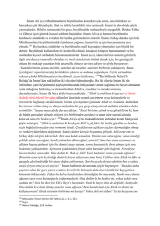 İmam Ali (a.s) Müslümanların beytülmalını korurken çok emin, onu bölerken ve
harcarken çok ihtiyatlıydı; ifrat ve tefrite kesinlikle izin vermezdi. İmam’ın ahvalinde şöyle
yazmışlardır: Hilafet zamanında bir gece, beytülmalde muhasebeyle meşguldü. Birden Talha
ve Zübeyr içeri girerek hususî sohbete başladılar. İmam Ali (a.s) hemen beytülmalin
lambasını söndürdü ve evinden bir lamba getirmelerini emretti. İmam, birkaç dakika için bile
Müslümanların beytülmalindeki lambanın yağının, hususî bir iş için harcanmasına razı
olmadı.243
Bu hareket, müdürler ve beytülmalin malî kaynağını yönetenler için büyük bir
derstir. Beytülmali kullanırken öz-kontrollü olmalı, hesapsız-kitapsız harcamamalı ve bu
mallardan kişisel istifadede bulunmamalıdırlar. İmam (a.s), idarecilerinin umumî gelirlerle
ilgili son derece tasarruflu olmaları ve israf etmelerinin önünü almak için, bir genelgeyle
onlara bir mektup yazarken bile tasarruflu olmayı tavsiye ediyor ve şöyle buyuruyor:
“Kalemlerinizin ucunu inceltin, satırları da inceltin, satırları birbirine yaklaştırın. Bana
(yazdığınız raporlarınızda) fazlalıkları çıkarın ve anlama yoğunlaşın. Fazla yazmaktan
sakının çünkü Müslümanların beytülmali ziyanı kaldırmaz.”244
Bu bölümde Nehcü’l-
Belağa’da İmam’dan nakledilen iki olaydan bahsedeceğiz. Bu iki olayda İmam iki tür
inhiraftan, yani beytülmalin paylaştırılmasında imtiyazdan verant sağlama ile rüşvet almaktan
uzak olduğunu bildirmiş ve öz-kontrolünü Allah’a, resulüne ve meada imanına
dayandırmıştır. İmam ilk önce şöyle buyurmaktadır: “Allah’a andolsun ki geceyi se’danın
(kaktüs türü dikenli bir ağaç)dikenleri üzerinde uyanık geçirmem veya kelepçelerle ve
zincirlerle bağlanıp sürüklenmem, benim için kıyamet gününde Allah ve resulünü, kullardan
bazılarına zulüm etmiş ve dünya malından bir şey gasp etmiş olarak mülakat etmekten daha
sevimlidir.” İmam sonra şöyle devam ediyor: “Nasıl birisine zulmü reva görebilirim ki, hem
de bütün parçaları süratle eskiyen (ve birbirinden ayrılan) ve uzun süre toprak altında
kalacak olan bir beden için?”245
İmam Ali (a.s) bu mukaddimenin ardından kendi hikâyesini
şöyle anlatıyor: “Allah’a andolsun ki kardeşim Akîl’i çok fakir bir halde gördüm ve benden
sizin buğdaylarınızdan ona vermemi istedi. Çocuklarının açlıktan saçları darmadağın olmuş
ve renkleri fakirlikten değişmişti. Sanki yüzleri kireçle boyanmış gibiydi. Akîl ısrar etti ve
birkaç defa isteğini tekrarladı. Ben ona kulak asmadım. Dinimi ona satacağımı, onun istediği
şekilde adım atacağımı, kendi yolumdan döneceğimi zannetti! Ama ben onun uyanması ve
aklının başına gelmesi için bir demiri ateşe tuttum, sonra hararetiyle ibret alması için onu
bedenine yaklaştırdım. Ağrısının şiddetinden feryat eden hastalar gibi bağırdı. Neredeyse
hararetinden yanacaktı. Ona dedim ki: Bak ey Akîl! Yaslı kadınlar senin yasında ağlasın!
Birisinin oyun için kızdırdığı demirle feryat ediyorsun ama beni, Cabbar olan Allah’ın öfke ve
gazapla alevlendirdiği bir ateşe doğru çekiyorsun. Sen bu acıyla feryat ederken ben o yakıcı
ateşle feryat etmeyecek miyim?” İmam hutbenin devamında şöyle buyuruyor: “Bundan daha
şaşırtıcı olan bir gece yarısı evimize lezzetli bir helvayla dolu üzeri örtülü bir kap getiren
kimsenin hikâyesidir. Fakat bu helva kendisinden tiksindiğim bir macundu. Sanki onu yılanın
ağzının suyu veya kusmuğuyla yoğurmuşlardı. Ona dedim ki bu hediye mi, yoksa zekât veya
sadaka mı? Zira bu ikisi biz Ehl-i Beyt’e haramdır. Dedi ki hayır ikisi de değildir, hediyedir.
Ona dedim ki evladı ölmüş anneler sana ağlasın! Beni kandırmak için Allah’ın dinini mi
kullanıyorsun? İdrak sistemin birbirine mi karıştı? Yoksa deli mi oldun? Ya da hezeyana mı
243
Mevsuatu’l-İmam Ali bin Ebî Talib (a.s), c. 4, s. 221.
244
A.g.e.
245
Nehcu’l-Belağa, 224. Hutbe.
 