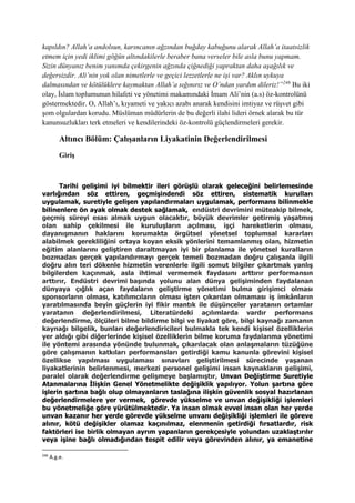kapıldın? Allah’a andolsun, karıncanın ağzından buğday kabuğunu alarak Allah’a itaatsizlik
etmem için yedi iklimi göğün altındakilerle beraber bana verseler bile asla bunu yapmam.
Sizin dünyanız benim yanımda çekirgenin ağzında çiğnediği yapraktan daha aşağılık ve
değersizdir. Ali’nin yok olan nimetlerle ve geçici lezzetlerle ne işi var? Aklın uykuya
dalmasından ve kötülüklere kaymaktan Allah’a sığınırız ve O’ndan yardım dileriz!”246
Bu iki
olay, İslam toplumunun hilafeti ve yönetimi makamındaki İmam Ali’nin (a.s) öz-kontrolünü
göstermektedir. O, Allah’ı, kıyameti ve yakıcı azabı anarak kendisini imtiyaz ve rüşvet gibi
şom olgulardan korudu. Müslüman müdürlerin de bu değerli ilahi lideri örnek alarak bu tür
kanunsuzlukları terk etmeleri ve kendilerindeki öz-kontrolü güçlendirmeleri gerekir.
Altıncı Bölüm: Çalışanların Liyakatinin Değerlendirilmesi
Giriş
Tarihi gelişimi iyi bilmektir ileri görüşlü olarak geleceğini belirlemesinde
varlığından söz ettiren, geçmişindendi söz ettiren, sistematik kurulları
uygulamak, suretiyle gelişen yapılandırmaları uygulamak, performans bilinmekle
bilinenlere ön ayak olmak destek sağlamak, endüstri devrimini müteakip bilmek,
geçmiş süreyi esas almak uygun olacaktır, büyük devrimler getirmiş yaşatmış
olan sahip çekilmesi ile kuruluşların açılması, işçi hareketlerin olması,
dayanışmanın haklarını korumakta örgütsel yönetsel toplumsal kararları
alabilmek gerekliliğini ortaya koyan eksik yönlerini temamlanmış olan, hizmetin
eğitim alanlarını geliştiren daraltmayan iyi bir planlama ile yönetsel kuralların
bozmadan gerçek yapılandırmayı gerçek temeli bozmadan doğru çalışanla ilgili
doğru alın teri dökenle hizmetin verenlerle ilgili somut bilgiler çıkartmak yanlış
bilgilerden kaçınmak, asla ihtimal vermemek faydasını arttırır performansın
arttırır, Endüstri devrimi başında yolunu alan dünya gelişiminden faydalanan
dünyaya çığlık açan faydaların geliştirme yönetimi bulma girişimci olması
sponsorların olması, katılımcıların olması işten çıkarılan olmaması iş imkânların
yaratılmasında beyin güçlerin iyi fikir mantık ile düşünceler yaratanın ortamlar
yaratanın değerlendirilmesi, Literatürdeki açılımlarda vardır performans
değerlendirme, ölçüleri bilme bildirme bilgi ve liyakat göre, bilgi kaynağı zamanın
kaynağı bilgelik, bunları değerlendiricileri bulmakla tek kendi kişisel özelliklerin
yer aldığı gibi diğerlerinde kişisel özelliklerin bilme koruma faydalanma yönetimi
ile yöntemi arasında yönünde bulunmak, çıkarılacak olan anlaşmaların tüzüğüne
göre çalışmanın katkıları performansları getirdiği kamu kanunla görevini kişisel
özellikse yapılması uygulaması sınavları geliştirilmesi sürecinde yaşanan
liyakatlerinin belirlenmesi, merkezi personel gelişimi insan kaynakların gelişimi,
paralel olarak değerlendirme gelişmeye başlamıştır, Unvan Değiştirme Suretiyle
Atanmalarına İlişkin Genel Yönetmelikte değişiklik yapılıyor. Yolun şartına göre
işlerin şartına bağlı olup olmayanların taslağına ilişkin güvenlik sosyal hazırlanan
değerlendirmelere yer vermek, görevde yükselme ve unvan değişikliği işlemleri
bu yönetmeliğe göre yürütülmektedir. Ya insan olmak evvel insan olan her yerde
unvan kazanır her yerde görevde yükselme unvanı değişikliği işlemleri ile göreve
alınır, kötü değişikler olamaz kaçınılmaz, elenmenin getirdiği fırsatlardır, risk
faktörleri ise birlik olmayan ayrım yapanların gerekçesiyle yolundan uzaklaştırılır
veya işine bağlı olmadığından tespit edilir veya görevinden alınır, ya emanetine
246
A.g.e.
 