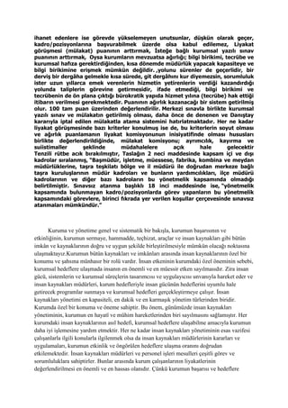 ihanet edenlere ise görevde yükselemeyen unutsunlar, düşkün olarak geçer,
kadro/pozisyonlarına başvurabilmek üzerde olsa kabul edilemez, Liyakat
görüşmesi (mülakat) puanının arttırmak, İsteğe bağlı kurumsal yazılı sınav
puanının arttırmak, Oysa kurumların mevzuatsa ağırlığı; bilgi birikimi, tecrübe ve
kurumsal hafıza gerektirdiğinden, kısa dönemde müdürlük yapacak kapasiteye ve
bilgi birikimine erişmek mümkün değildir. ,yolunu sürenler de geçerlidir, bir
derviş bir dergâha gelmekle kısa sürede, git dergâhını kur diyemezsin, sorumluluk
ister uzun yıllarca emek verenlerin hizmetin yetirenlerin verdiği kazandırdığı
yolunda taliplerin görevine getirmesidir, ifade etmediği, bilgi birikimi ve
tecrübenin de ön plana çıktığı bürokratik yapıda hizmet yılına (tecrübe) hak ettiği
itibarın verilmesi gerekmektedir. Puanının ağırlık kazanacağı bir sistem getirilmiş
olur. 100 tam puan üzerinden değerlendirilir. Merkezi sınavla birlikte kurumsal
yazılı sınav ve mülakatın getirilmiş olması, daha önce de denenen ve Danıştay
kararıyla iptal edilen mülakatla atama sistemini hatırlatmaktadır. Her ne kadar
liyakat görüşmesinde bazı kriterler konulmuş ise de, bu kriterlerin soyut olması
ve ağırlık puanlamanın liyakat komisyonunun inisiyatifinde olması hususları
birlikte değerlendirildiğinde, mülakat komisyonu; ayrımcılık, kayırma ve
suiistimaller şeklinde müdahalelere açık hale gelecektir
Tenzili rütbe acık bırakılmıştır, Taslağın 2 neci maddesinde kapsam içi ve dışı
kadrolar sıralanmış, “Başmüdür, işletme, müessese, fabrika, kombina ve meydan
müdürlüklerine, taşra teşkilatı bölge ve il müdürü ile doğrudan merkeze bağlı
taşra kuruluşlarının müdür kadroları ve bunların yardımcılıkları, ilçe müdürü
kadrolarının ve diğer bazı kadroların bu yönetmelik kapsamında olmadığı
belirtilmiştir. Sınavsız atanma başlıklı 18 inci maddesinde ise, “yönetmelik
kapsamında bulunmayan kadro/pozisyonlarda görev yapanların bu yönetmelik
kapsamındaki görevlere, birinci fıkrada yer verilen koşullar çerçevesinde sınavsız
atanmaları mümkündür.”
Kuruma ve yönetime genel ve sistematik bir bakışla, kurumun başarısının ve
etkinliğinin, kurumun sermaye, hammadde, teçhizat, araçlar ve insan kaynakları gibi bütün
imkân ve kaynaklarının doğru ve uygun şekilde birleştirilmesiyle mümkün olacağı noktasına
ulaşmaktayız.Kurumun bütün kaynakları ve imkânları arasında insan kaynaklarının özel bir
konumu ve şahsına münhasır bir rolü vardır. İnsan etkeninin kurumdaki özel öneminin sebebi,
kurumsal hedeflere ulaşmada insanın en önemli ve en müessir etken sayılmasıdır. Zira insan
gücü, sistemlerin ve kurumsal süreçlerin tasarımcısı ve uygulayıcısı unvanıyla hareket eder ve
insan kaynakları müdürleri, kurum hedefleriyle insan gücünün hedeflerini uyumlu hale
getirecek programlar sunmaya ve kurumsal hedefleri gerçekleştirmeye çalışır. İnsan
kaynakları yönetimi en kapasiteli, en dakik ve en karmaşık yönetim türlerinden biridir.
Kurumda özel bir konuma ve öneme sahiptir. Bu önem, günümüzde insan kaynakları
yönetiminin, kurumun en hayatî ve mühim hareketlerinden biri sayılmasını sağlamıştır. Her
kurumdaki insan kaynaklarının asıl hedefi, kurumsal hedeflere ulaşabilme amacıyla kurumun
daha iyi işlemesine yardım etmektir. Her ne kadar insan kaynakları yönetiminin esas vazifesi
çalışanlarla ilgili konularla ilgilenmek olsa da insan kaynakları müdürlerinin kararları ve
uygulamaları, kurumun etkinlik ve öngörülen hedeflere ulaşma oranını doğrudan
etkilemektedir. İnsan kaynakları müdürleri ve personel işleri mesulleri çeşitli görev ve
sorumluluklara sahiptirler. Bunlar arasında kurum çalışanlarının liyakatlerinin
değerlendirilmesi en önemli ve en hassas olanıdır. Çünkü kurumun başarısı ve hedeflere
 